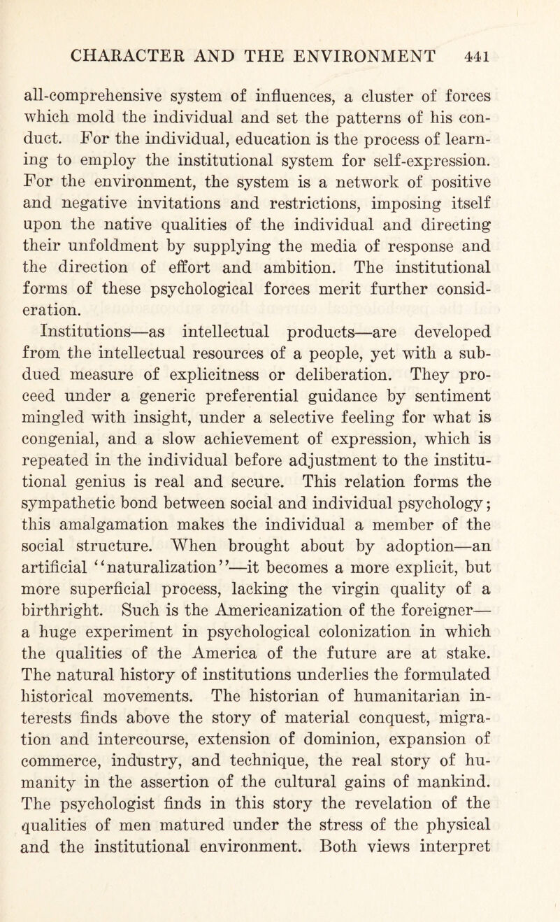 all-comprehensive system of influences, a cluster of forces which mold the individual and set the patterns of his con¬ duct. For the individual, education is the process of learn¬ ing to employ the institutional system for self-expression. For the environment, the system is a network of positive and negative invitations and restrictions, imposing itself upon the native qualities of the individual and directing their unfoldment by supplying the media of response and the direction of effort and ambition. The institutional forms of these psychological forces merit further consid¬ eration. Institutions—as intellectual products—are developed from the intellectual resources of a people, yet with a sub¬ dued measure of explicitness or deliberation. They pro¬ ceed under a generic preferential guidance by sentiment mingled with insight, under a selective feeling for what is congenial, and a slow achievement of expression, which is repeated in the individual before adjustment to the institu¬ tional genius is real and secure. This relation forms the sympathetic bond between social and individual psychology; this amalgamation makes the individual a member of the social structure. When brought about by adoption—an artificial “naturalization”—it becomes a more explicit, but more superficial process, lacking the virgin quality of a birthright. Such is the Americanization of the foreigner— a huge experiment in psychological colonization in which the qualities of the America of the future are at stake. The natural history of institutions underlies the formulated historical movements. The historian of humanitarian in¬ terests finds above the story of material conquest, migra¬ tion and intercourse, extension of dominion, expansion of commerce, industry, and technique, the real story of hu¬ manity in the assertion of the cultural gains of mankind. The psychologist finds in this story the revelation of the qualities of men matured under the stress of the physical and the institutional environment. Both views interpret