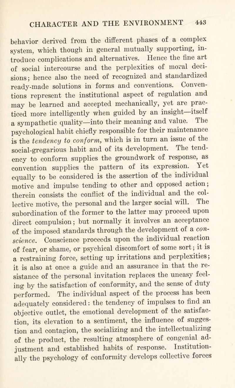 behavior derived from the different phases of a complex system, which though in general mutually supporting, in¬ troduce complications and alternatives. Hence the fine art of social intercourse and the perplexities of moral deci¬ sions; hence also the need of recognized and standardized ready-made solutions in forms and conventions. Conven¬ tions represent the institutional aspect of regulation and may be learned and accepted mechanically, yet are prac¬ ticed more intelligently when guided by an insight—itself a sympathetic quality—into their meaning and value. The psychological habit chiefly responsible for their maintenance is the tendency to conform, which is in turn an issue of the social-gregarious habit and of its development. The tend¬ ency to conform supplies the groundwork of response, as convention supplies the pattern of its expression. Yet equally to be considered is the assertion of the individual motive and impulse tending to other and opposed action; therein consists the conflict of the individual and the col¬ lective motive, the personal and the larger social will. The subordination of the former to the latter may proceed upon direct compulsion; but normally it involves an acceptance of the imposed standards through the development of a con¬ science. Conscience proceeds upon the individual reaction of fear, or shame, or psychical discomfort of some sort; it is a restraining force, setting up irritations and perplexities; it is also at once a guide and an assurance in that the re¬ sistance of the personal invitation replaces the uneasy feel¬ ing by the satisfaction of conformity, and the sense of duty performed. The individual aspect of the process has been adequately considered: the tendency of impulses to find an objective outlet, the emotional development of the satisfac¬ tion, its elevation to a sentiment, the influence of sugges¬ tion and contagion, the socializing and the intellectualizing of the product, the resulting atmosphere of congenial ad¬ justment and established habits of response. Institution¬ ally the psychology of conformity develops collective forces