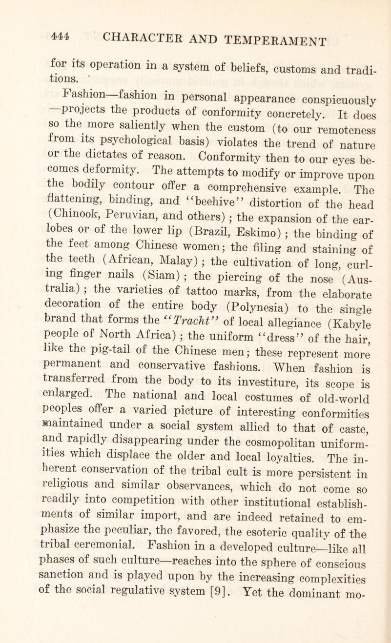 for its operation in a system of beliefs, customs and tradi- tions. ' Fashion fashion in personal appearance conspicuously -projects the products of conformity concretely. It does so the more saliently when the custom (to our remoteness Irom its psychological basis) violates the trend of nature or the dictates of reason. Conformity then to our eyes be¬ comes deformity. The attempts to modify or improve upon the bodily contour offer a comprehensive example. The flattening, binding, and “ beehive ” distortion of the head (Chinook, Peruvian, and others) ; the expansion of the ear¬ lobes or of the lower lip (Brazil, Eskimo) ; the binding of the feet among Chinese women; the filing and staining of the teeth (African, Malay) ; the cultivation of long, curl¬ ing finger nails. (Siam); the piercing of the nose (Aus¬ tralia) ; the varieties of tattoo marks, from the elaborate decoration of the entire body (Polynesia) to the single brand that forms the “Tracht” of local allegiance (Kabyle people of North Africa); the uniform “dress’’ of the hair, like the pig-tail of the Chinese men; these represent more permanent and conservative fashions. When fashion is transferred from the body to its investiture, its scope is enlarged. The national and local costumes of old-world peoples offer a varied picture of interesting conformities maintained under a social system allied to that of caste, and rapidly disappearing under the cosmopolitan uniform¬ ities which displace the older and local loyalties. The in¬ herent conservation of the tribal cult is more persistent in leligious and similar observances, which do not come so readily into competition with other institutional establish¬ ments of similar import, and are indeed retained to em¬ phasize the peculiar, the favored, the esoteric quality of the tribal ceremonial. Fashion in a developed culture_like all phases of such culture—reaches into the sphere of conscious sanction and is played upon by the increasing complexities of the social regulative system [9]. Yet the dominant mo-