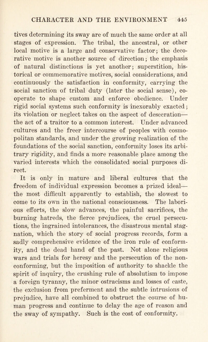 tives determining its sway are of much the same order at all stages of expression. The tribal, the ancestral, or other local motive is a large and conservative factor; the deco¬ rative motive is another source of direction; the emphasis of natural distinctions is yet another; superstition, his¬ torical or commemorative motives, social considerations, and continuously the satisfaction in conformity, carrying the social sanction of tribal duty (later the social sense), co¬ operate to shape custom and enforce obedience. Under rigid social systems such conformity is inexorably exacted; its violation or neglect takes on the aspect of desecration— the act of a traitor to a common interest. Under advanced cultures and the freer intercourse of peoples with cosmo¬ politan standards, and under the growing realization of the foundations of the social sanction, conformity loses its arbi¬ trary rigidity, and finds a more reasonable place among the varied interests which the consolidated social purposes di¬ rect. It is only in mature and liberal cultures that th6 freedom of individual expression becomes a prized ideal— the most difficult apparently to establish, the slowest to come to its own in the national consciousness. The labori¬ ous efforts, the slow advances, the painful sacrifices, the burning hatreds, the fierce prejudices, the cruel persecu¬ tions, the ingrained intolerances, the disastrous mental stag¬ nation, which the story of social progress records, form a sadly comprehensive evidence of the iron rule of conform¬ ity, and the dead hand of the past. Not alone religious wars and trials for heresy and the persecution of the non- conforming, but the imposition of authority to shackle the spirit of inquiry, the crushing rule of absolutism to impose a foreign tyranny, the minor ostracisms and losses of caste, the exclusion from preferment and the subtle intrusions of prejudice, have all combined to obstruct the course of hu¬ man progress and continue to delay the age of reason and the sway of sympathy. Such is the cost of conformity.
