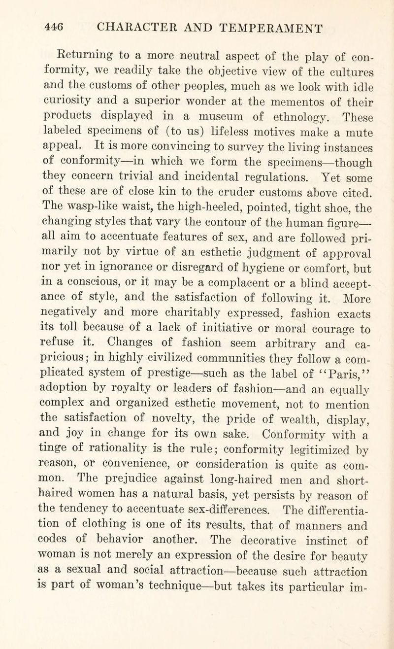 Returning to a more neutral aspect of the play of con¬ formity, we readily take the objective view of the cultures and the customs of other peoples, much as we look with idle curiosity and a superior wonder at the mementos of their products displayed in a museum of ethnology. These labeled specimens of (to us) lifeless motives make a mute appeal. It is more convincing to survey the living instances of conformity—in which we form the specimens—though they concern trivial and incidental regulations. Yet some of these are of close kin to the cruder customs above cited. The wasp-like waist, the high-heeled, pointed, tight shoe, the changing styles that vary the contour of the human figure- all aim to accentuate features of sex, and are followed pri¬ marily not by virtue of an esthetic judgment of approval nor yet in ignorance or disregard of hygiene or comfort, but in a conscious, or it may be a complacent or a blind accept¬ ance of style, and the satisfaction of following it. More negatively and more charitably expressed, fashion exacts its toll because of a lack of initiative or moral courage to refuse it. Changes of fashion seem arbitrary and ca¬ pricious ; in highly civilized communities they follow a com¬ plicated system of prestige—such as the label of “Paris,” adoption by royalty or leaders of fashion—and an equally complex and organized esthetic movement, not to mention the satisfaction of novelty, the pride of wealth, display, and joy in change for its own sake. Conformity with a tinge of rationality is the rule; conformity legitimized by reason, or convenience, or consideration is quite as com¬ mon. The prejudice against long-haired men and short- haired women has a natural basis, yet persists by reason of the tendency to accentuate sex-differences. The differentia¬ tion of clothing is one of its results, that of manners and codes of behavior another. The decorative instinct of woman is not merely an expression of the desire for beauty as a sexual and social attraction—because such attraction is part of woman’s technique—but takes its particular im-