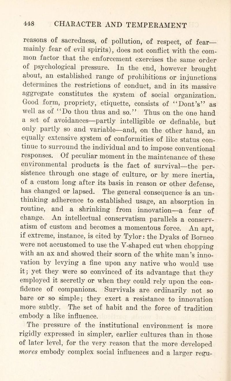 reasons of sacredness, of pollution, of respect, of fear— mainly fear of evil spirits), does not conflict with the com¬ mon factor that the enforcement exercises the same order of psychological pressure. In the end, however brought about, an established range of prohibitions or injunctions determines the restrictions of conduct, and in its massive aggregate constitutes the system of social organization. Good form, propriety, etiquette, consists of “Dont’s” as well as of “Do thou thus and so.” Thus on the one hand a set of avoidances—partly intelligible or definable, but only partly so and variable—and, on the other hand, an equally extensive system of conformities of like status con¬ tinue to surround the individual and to impose conventional responses. Of peculiar moment in the maintenance of these environmental products is the fact of survival—the per¬ sistence through one stage of culture, or by mere inertia, of a custom long after its basis in reason or other defense, has changed or lapsed. The general consequence is an un¬ thinking adherence to established usage, an absorption in routine, and a shrinking from innovation—a fear of change. An intellectual conservatism parallels a conserv¬ atism of custom and becomes a momentous force. An apt, if extreme, instance, is cited by Tylor: the Dyaks of Borneo were not accustomed to use the M-shaped cut when chopping with an ax and showed their scorn of the white man’s inno¬ vation by levying a fine upon any native who would use it; yet they were so convinced of its advantage that they employed it secretly or when they could rely upon the con¬ fidence of companions. Survivals are ordinarily not so bare or so simple; they exert a resistance to innovation more subtly. The set of habit and the force of tradition embody a like influence. The pressure of the institutional environment is more rigidly expressed in simpler, earlier cultures than in those of later level, for the very reason that the more developed mores embody complex social influences and a larger regu-