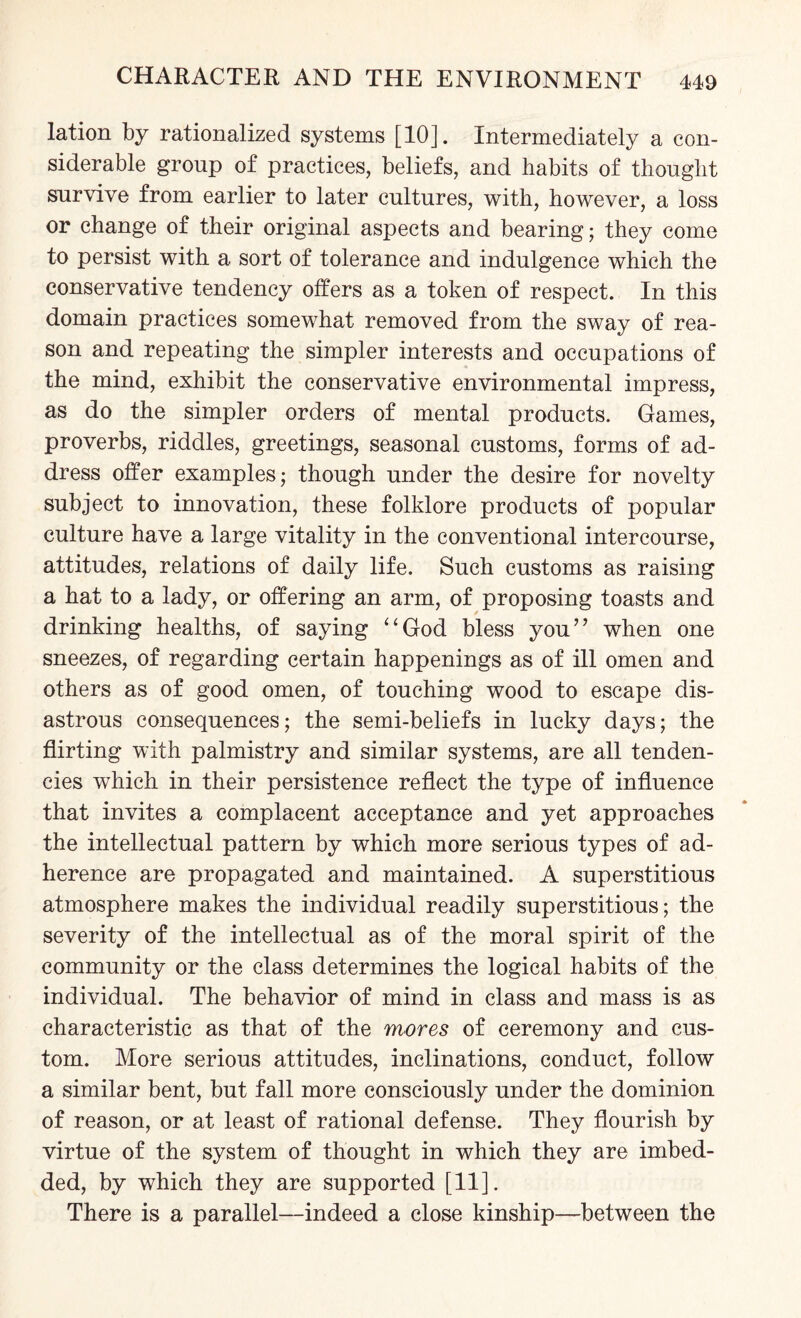 lation by rationalized systems [10]. Intermediately a con¬ siderable group of practices, beliefs, and habits of thought survive from earlier to later cultures, with, however, a loss or change of their original aspects and bearing; they come to persist with a sort of tolerance and indulgence which the conservative tendency offers as a token of respect. In this domain practices somewhat removed from the sway of rea¬ son and repeating the simpler interests and occupations of the mind, exhibit the conservative environmental impress, as do the simpler orders of mental products. Games, proverbs, riddles, greetings, seasonal customs, forms of ad¬ dress offer examples; though under the desire for novelty subject to innovation, these folklore products of popular culture have a large vitality in the conventional intercourse, attitudes, relations of daily life. Such customs as raising a hat to a lady, or offering an arm, of proposing toasts and drinking healths, of saying “God bless you” when one sneezes, of regarding certain happenings as of ill omen and others as of good omen, of touching wood to escape dis¬ astrous consequences; the semi-beliefs in lucky days; the flirting with palmistry and similar systems, are all tenden¬ cies which in their persistence reflect the type of influence that invites a complacent acceptance and yet approaches the intellectual pattern by which more serious types of ad¬ herence are propagated and maintained. A superstitious atmosphere makes the individual readily superstitious; the severity of the intellectual as of the moral spirit of the community or the class determines the logical habits of the individual. The behavior of mind in class and mass is as characteristic as that of the mores of ceremony and cus¬ tom. More serious attitudes, inclinations, conduct, follow a similar bent, but fall more consciously under the dominion of reason, or at least of rational defense. They flourish by virtue of the system of thought in which they are imbed¬ ded, by which they are supported [11]. There is a parallel—indeed a close kinship—between the
