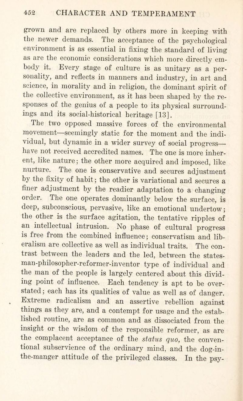 grown and are replaced by others more in keeping with the newer demands. The acceptance of the psychological environment is as essential in fixing the standard of living as are the economic considerations which more directly em¬ body it. Every stage of culture is as unitary as a per¬ sonality, and reflects in manners and industry, in art and science, in morality and in religion, the dominant spirit of the collective environment, as it has been shaped by the re¬ sponses of the genius of a people to its physical surround¬ ings and its social-historical heritage [13]. The two opposed massive forces of the environmental movement—seemingly static for the moment and the indi¬ vidual, but dynamic in a wider survey of social progress— have not received accredited names. The one is more inher¬ ent, like nature; the other more acquired and imposed, like nurture. The one is conservative and secures adjustment by the fixity of habit; the other is variational and secures a finer adjustment by the readier adaptation to a changing order. The one operates dominantly below the surface, is deep, subconscious, pervasive, like an emotional undertow; the other is the surface agitation, the tentative ripples of an intellectual intrusion. No phase of cultural progress is free from the combined influence; conservatism and lib¬ eralism are collective as well as individual traits. The con¬ trast between the leaders and the led, between the states¬ man-philosopher-reformer-inventor type of individual and the man of the people is largely centered about this divid¬ ing point of influence. Each tendency is apt to be over¬ stated ; each has its qualities of value as well as of danger. Extreme radicalism and an assertive rebellion against things as they are, and a contempt for usage and the estab¬ lished routine, are as common and as dissociated from the insight or the wisdom of the responsible reformer, as are the complacent acceptance of the status quo, the conven¬ tional subservience of the ordinary mind, and the dog-in- the-manger attitude of the privileged classes. In the psy-