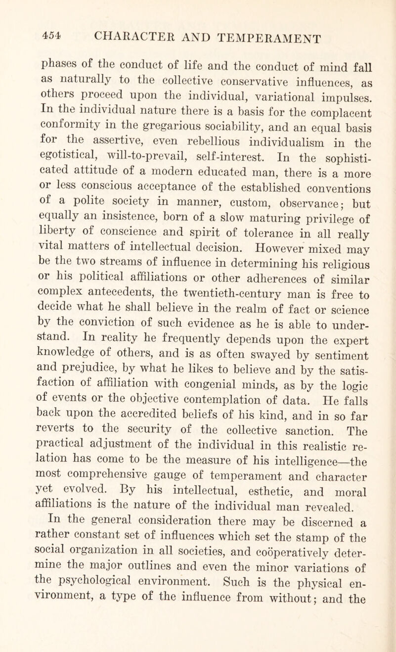 phases of the conduct of life and the conduct of mind fall as naturally to the collective conservative influences, as others proceed upon the individual, variational impulses. In the individual nature there is a basis for the complacent conformity in the gregarious sociability, and an equal basis for the assertive, even rebellious individualism in the egotistical, will-to-prevail, self-interest. In the sophisti¬ cated attitude of a modern educated man, there is a more or less conscious acceptance of the established conventions of a polite society in manner, custom, observance; but equally an insistence, born of a slow maturing privilege of liberty of conscience and spirit of tolerance in all really vital matters of intellectual decision. However mixed may be the two streams of influence in determining his religious or his political affiliations or other adherences of similar complex antecedents, the twentieth-century man is free to decide what he shall believe in the realm of fact or science by the conviction of such evidence as he is able to under¬ stand. In reality he frequently depends upon the expert knowledge of others, and is as often swayed by sentiment and prejudice, by what he likes to believe and by the satis¬ faction of affiliation with congenial minds, as by the logic of events or the objective contemplation of data. He falls back upon the accredited beliefs of his kind, and in so far reverts to the security of the collective sanction. The practical adjustment of the individual in this realistic re¬ lation has come to be the measure of his intelligence—the most comprehensive gauge of temperament and character yet. evolved. By his intellectual, esthetic, and moral affiliations is the nature of the individual man revealed. In the general consideration there may be discerned a rather constant set of influences which set the stamp of the social organization in all societies, and cooperatively deter¬ mine the major outlines and even the minor variations of the psychological environment. Such is the physical en¬ vironment, a type of the influence from without; and the