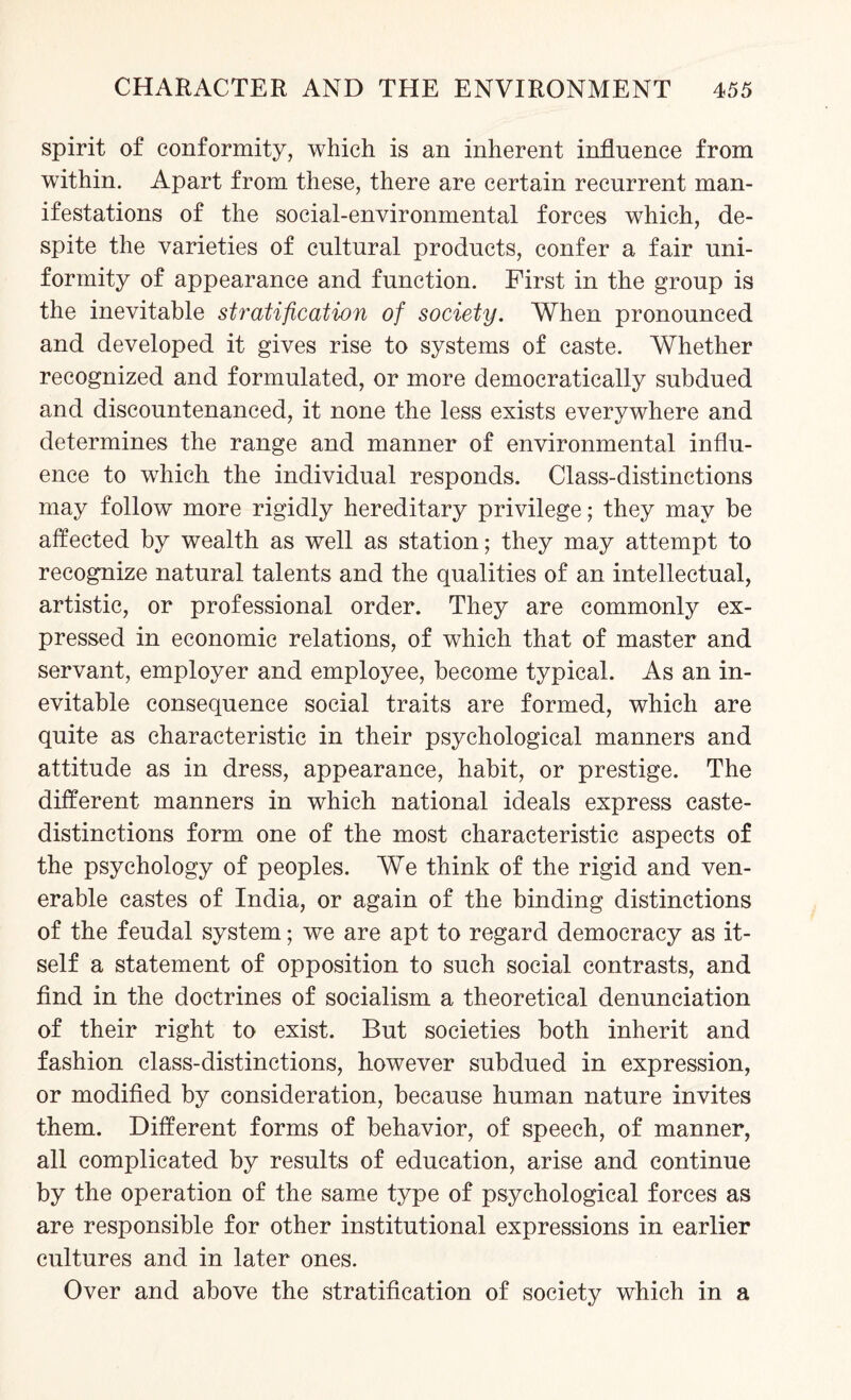 spirit of conformity, which is an inherent influence from within. Apart from these, there are certain recurrent man¬ ifestations of the social-environmental forces which, de¬ spite the varieties of cultural products, confer a fair uni¬ formity of appearance and function. First in the group is the inevitable stratification of society. When pronounced and developed it gives rise to systems of caste. Whether recognized and formulated, or more democratically subdued and discountenanced, it none the less exists everywhere and determines the range and manner of environmental influ¬ ence to which the individual responds. Class-distinctions may follow more rigidly hereditary privilege; they may be affected by wealth as well as station; they may attempt to recognize natural talents and the qualities of an intellectual, artistic, or professional order. They are commonly ex¬ pressed in economic relations, of which that of master and servant, employer and employee, become typical. As an in¬ evitable consequence social traits are formed, which are quite as characteristic in their psychological manners and attitude as in dress, appearance, habit, or prestige. The different manners in which national ideals express caste- distinctions form one of the most characteristic aspects of the psychology of peoples. We think of the rigid and ven¬ erable castes of India, or again of the binding distinctions of the feudal system; we are apt to regard democracy as it¬ self a statement of opposition to such social contrasts, and find in the doctrines of socialism a theoretical denunciation of their right to exist. But societies both inherit and fashion class-distinctions, however subdued in expression, or modified by consideration, because human nature invites them. Different forms of behavior, of speech, of manner, all complicated by results of education, arise and continue by the operation of the same type of psychological forces as are responsible for other institutional expressions in earlier cultures and in later ones. Over and above the stratification of society which in a