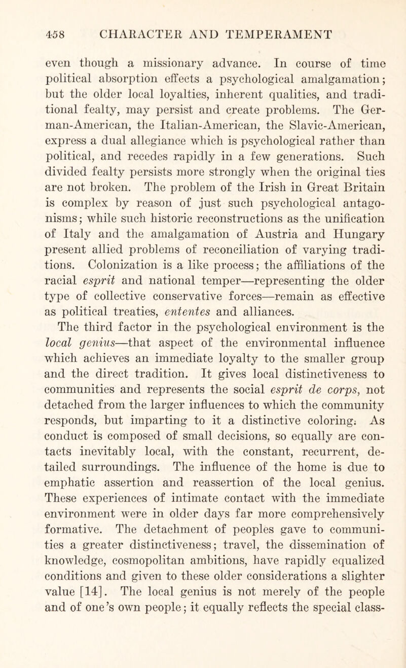 even though a missionary advance. In course of time political absorption effects a psychological amalgamation; but the older local loyalties, inherent qualities, and tradi¬ tional fealty, may persist and create problems. The Ger- man-American, the Italian-American, the Slavic-American, express a dual allegiance which is psychological rather than political, and recedes rapidly in a few generations. Such divided fealty persists more strongly when the original ties are not broken. The problem of the Irish in Great Britain is complex by reason of just such psychological antago¬ nisms ; while such historic reconstructions as the unification of Italy and the amalgamation of Austria and Hungary present allied problems of reconciliation of varying tradi¬ tions. Colonization is a like process; the affiliations of the racial esprit and national temper—representing the older type of collective conservative forces—remain as effective as political treaties, ententes and alliances. The third factor in the psychological environment is the local genius—that aspect of the environmental influence which achieves an immediate loyalty to the smaller group and the direct tradition. It gives local distinctiveness to communities and represents the social esprit de corps, not detached from the larger influences to which the community responds, but imparting to it a distinctive coloring; As conduct is composed of small decisions, so equally are con¬ tacts inevitably local, with the constant, recurrent, de¬ tailed surroundings. The influence of the home is due to emphatic assertion and reassertion of the local genius. These experiences of intimate contact with the immediate environment were in older days far more comprehensively formative. The detachment of peoples gave to communi¬ ties a greater distinctiveness; travel, the dissemination of knowledge, cosmopolitan ambitions, have rapidly equalized conditions and given to these older considerations a slighter value [14]. The local genius is not merely of the people and of one’s own people; it equally reflects the special class-
