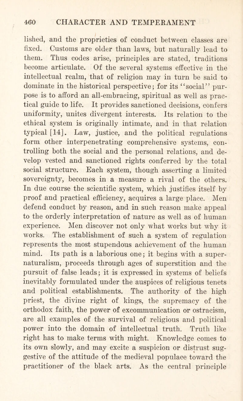 lished, and the proprieties of conduct between classes are fixed. Customs are older than laws, but naturally lead to them. Thus codes arise, principles are stated, traditions become articulate. Of the several systems effective in the intellectual realm, that of religion may in turn be said to dominate in the historical perspective; for its “social” pur¬ pose is to afford an all-embracing, spiritual as well as prac¬ tical guide to life. It provides sanctioned decisions, confers uniformity, unites divergent interests. Its relation to the ethical system is originally intimate, and in that relation typical [14]. Law, justice, and the political regulations form other interpenetrating comprehensive systems, con¬ trolling both the social and the personal relations, and de¬ velop vested and sanctioned rights conferred by the total social structure. Each system, though asserting a limited sovereignty, becomes in a measure a rival of the others. In due course the scientific system, which justifies itself by proof and practical efficiency, acquires a large place. Men defend conduct by reason, and in such reason make appeal to the orderly interpretation of nature as well as of human experience. Men discover not only what works but why it works. The establishment of such a system of regulation represents the most stupendous achievement of the human mind. Its path is a laborious one; it begins with a super¬ naturalism, proceeds through ages of superstition and the pursuit of false leads; it is expressed in systems of beliefs inevitably formulated under the auspices of religious tenets and political establishments. The authority of the high priest, the divine right of kings, the supremacy of the orthodox faith, the power of excommunication or ostracism, are all examples of the survival of religious and political power into the domain of intellectual truth. Truth like right has to make terms with might. Knowledge comes to its own slowly, and may excite a suspicion or distrust sug¬ gestive of the attitude of the medieval populace toward the practitioner of the black arts. As the central principle