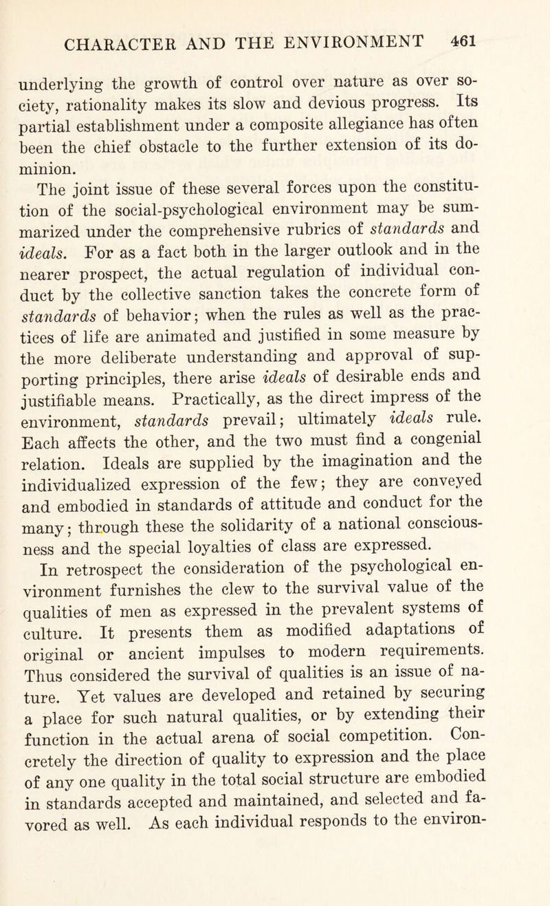 underlying the growth of control over nature as over so¬ ciety, rationality makes its slow and devious progress. Its partial establishment under a composite allegiance has often been the chief obstacle to the further extension of its do¬ minion. The joint issue of these several forces upon the constitu¬ tion of the social-psychological environment may be sum¬ marized under the comprehensive rubrics of standards and ideals. For as a fact both in the larger outlook and in the nearer prospect, the actual regulation of individual con¬ duct by the collective sanction takes the concrete form of standards of behavior; when the rules as well as the prac¬ tices of life are animated and justified in some measure by the more deliberate understanding and approval of sup¬ porting principles, there arise ideals of desirable ends and justifiable means. Practically, as the direct impress of the environment, standards prevail; ultimately ideals rule. Each affects the other, and the two must find a congenial relation. Ideals are supplied by the imagination and the individualized expression of the few; they are conveyed and embodied in standards of attitude and conduct for the many; through these the solidarity of a national conscious¬ ness and the special loyalties of class are expressed. In retrospect the consideration of the psychological en¬ vironment furnishes the clew to the survival value of the qualities of men as expressed in the prevalent systems of culture. It presents them as modified adaptations of original or ancient impulses to modern requirements. Thus considered the survival of qualities is an issue of na¬ ture. Yet values are developed and retained by securing a place for such natural qualities, or by extending their function in the actual arena of social competition. Con¬ cretely the direction of quality to expression and the place of any one quality in the total social structure are embodied in standards accepted and maintained, and selected and fa¬ vored as well. As each individual responds to the environ-