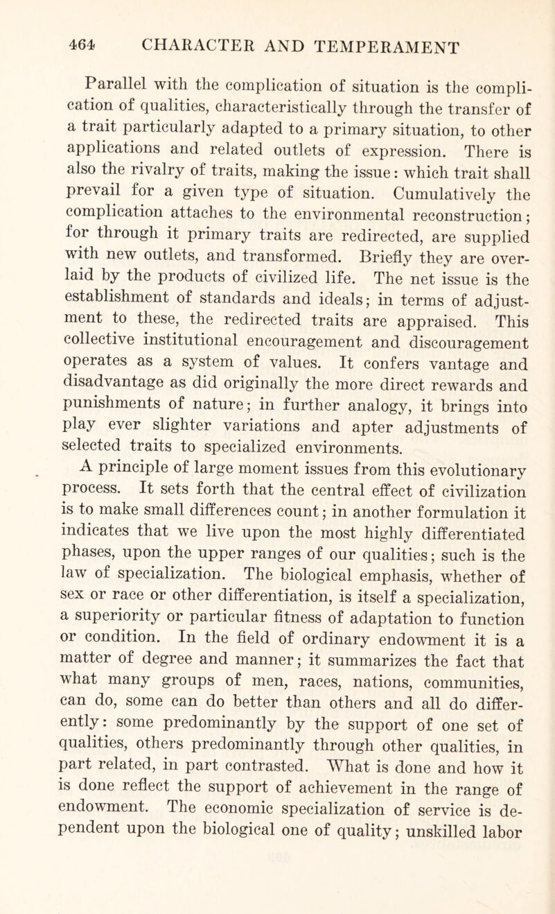 Parallel with the complication of situation is the compli¬ cation of qualities, characteristically through the transfer of a trait particularly adapted to a primary situation, to other applications and related outlets of expression. There is also the rivalry of traits, making the issue: which trait shall prevail for a given type of situation. Cumulatively the complication attaches to the environmental reconstruction; for through it primary traits are redirected, are supplied with new outlets, and transformed. Briefly they are over¬ laid by the products of civilized life. The net issue is the establishment of standards and ideals; in terms of adjust¬ ment to these, the redirected traits are appraised. This collective institutional encouragement and discouragement operates as a system of values. It confers vantage and disadvantage as did originally the more direct rewards and punishments of nature; in further analogy, it brings into play ever slighter variations and apter adjustments of selected traits to specialized environments. A principle of large moment issues from this evolutionary process. It sets forth that the central effect of civilization is to make small differences count; in another formulation it indicates that we live upon the most highly differentiated phases, upon the upper ranges of our qualities; such is the law of specialization. The biological emphasis, whether of sex or race or other differentiation, is itself a specialization, a superiority or particular fitness of adaptation to function or condition. In the field of ordinary endowment it is a matter of degree and manner; it summarizes the fact that what many groups of men, races, nations, communities, can do, some can do better than others and all do differ¬ ently: some predominantly by the support of one set of qualities, others predominantly through other qualities, in part related, in part contrasted. What is done and how it is done reflect the support of achievement in the range of endowment. The economic specialization of service is de¬ pendent upon the biological one of quality; unskilled labor