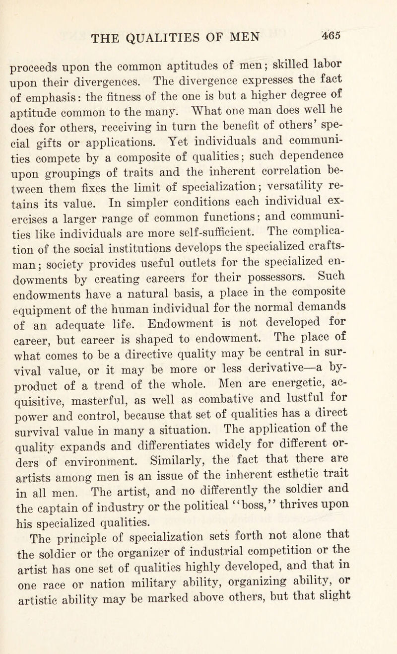 proceeds upon the common aptitudes of men; skilled labor upon their divergences. The divergence expresses the fact of emphasis: the fitness of the one is but a higher degree of aptitude common to the many. What one man does well he does for others, receiving in turn the benefit of others’ spe¬ cial gifts or applications. Yet individuals and communi¬ ties compete by a composite of qualities; such dependence upon groupings of traits and the inherent correlation be¬ tween them fixes the limit of specialization; versatility re¬ tains its value. In simpler conditions each individual ex¬ ercises a larger range of common functions; and communi¬ ties like individuals are more self-sufficient. The complica¬ tion of the social institutions develops the specialized crafts¬ man ; society provides useful outlets for the specialized en¬ dowments by creating careers for their possessors. Such endowments have a natural basis, a place in the composite equipment of the human individual for the normal demands of an adequate life. Endowment is not developed for career, but career is shaped to endowment. The place of what comes to be a directive quality may be central in sur¬ vival value, or it may be more or less derivative—a by¬ product of a trend of the whole. Men are energetic, ac¬ quisitive, masterful, as well as combative and lustful for power and control, because that set of qualities has a direct survival value in many a situation. The application of the quality expands and differentiates widely for different or¬ ders of environment. Similarly, the fact that there are artists among men is an issue of the inherent esthetic trait in all men. The artist, and no differently the soldier and the captain of industry or the political “boss,” thrives upon his specialized qualities. The principle of specialization sets forth not alone that the soldier or the organizer of industrial competition or the artist has one set of qualities highly developed, and that in one race or nation military ability, organizing ability, or artistic ability may be marked above others, but that slight