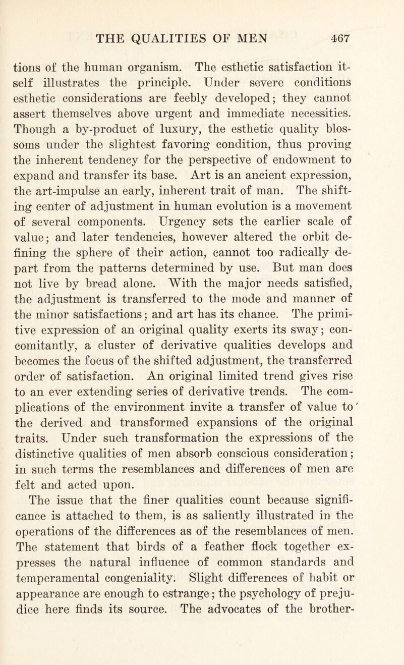 tions of the human organism. The esthetic satisfaction it¬ self illustrates the principle. Under severe conditions esthetic considerations are feebly developed; they cannot assert themselves above urgent and immediate necessities. Though a by-product of luxury, the esthetic quality blos¬ soms under the slightest favoring condition, thus proving the inherent tendency for the perspective of endowment to expand and transfer its base. Art is an ancient expression, the art-impulse an early, inherent trait of man. The shift¬ ing center of adjustment in human evolution is a movement of several components. Urgency sets the earlier scale of value; and later tendencies, however altered the orbit de¬ fining the sphere of their action, cannot too radically de¬ part from the patterns determined by use. But man does not live by bread alone. With the major needs satisfied, the adjustment is transferred to the mode and manner of the minor satisfactions; and art has its chance. The primi¬ tive expression of an original quality exerts its sway; con¬ comitantly, a cluster of derivative qualities develops and becomes the focus of the shifted adjustment, the transferred order of satisfaction. An original limited trend gives rise to an ever extending series of derivative trends. The com¬ plications of the environment invite a transfer of value to' the derived and transformed expansions of the original traits. Under such transformation the expressions of the distinctive qualities of men absorb conscious consideration; in such terms the resemblances and differences of men are felt and acted upon. The issue that the finer qualities count because signifi¬ cance is attached to them, is as saliently illustrated in the operations of the differences as of the resemblances of men. The statement that birds of a feather flock together ex¬ presses the natural influence of common standards and temperamental congeniality. Slight differences of habit or appearance are enough to estrange; the psychology of preju¬ dice here finds its source. The advocates of the brother-