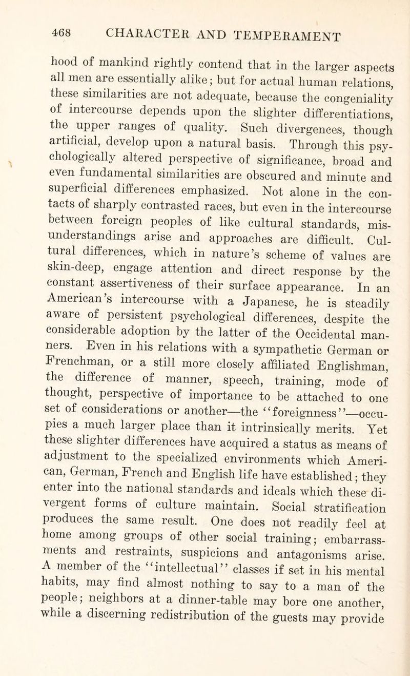 hood of mankind rightly contend that in the larger aspects all men are essentially alike; but for actual human relations, these similarities are not adequate, because the congeniality of intercourse depends upon the slighter differentiations, the upper ranges of quality. Such divergences, though artificial, develop upon a natural basis. Through this psy¬ chologically altered perspective of significance, broad and even fundamental similarities are obscured and minute and superficial differences emphasized. Not alone in the con¬ tacts of sharply contrasted races, but even in the intercourse between foreign peoples of like cultural standards, mis¬ understandings arise and approaches are difficult. Cul¬ tural differences, which in nature’s scheme of values are skin-deep, engage attention and direct response by the constant assertiveness of their surface appearance. In an American’s intercourse with a Japanese, he is steadily aware of persistent psychological differences, despite the considerable adoption by the latter of the Occidental man¬ ners. Even in his relations with a sympathetic German or Frenchman, or a still more closely affiliated Englishman, the difference of manner, speech, training, mode of thought, perspective of importance to be attached to one set of considerations or another—the i ‘ foreignness ’ ’_occu¬ pies a much larger place than it intrinsically merits. Yet these slighter differences have acquired a status as means of adjustment to the specialized environments which Ameri¬ can, German, French and English life have established; they enter into the national standards and ideals which these di¬ vergent forms of culture maintain. Social stratification produces the same result. One does not readily feel at home among groups of other social training; embarrass¬ ments and restraints, suspicions and antagonisms arise. A member of the “intellectual” classes if set in his mental habits, may find almost nothing to say to a man of the people; neighbors at a dinner-table may bore one another, while a discerning redistribution of the guests may provide