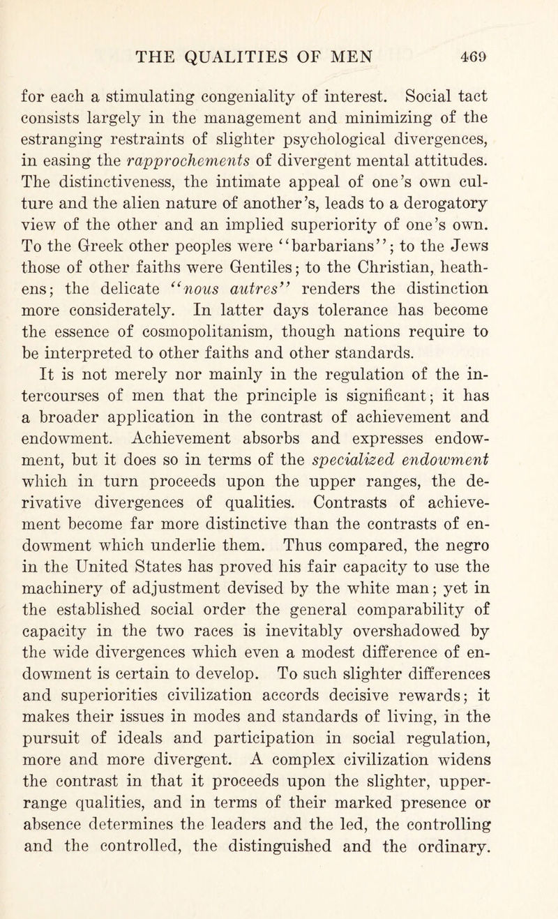 for each a stimulating congeniality of interest. Social tact consists largely in the management and minimizing of the estranging restraints of slighter psychological divergences, in easing the rapprochements of divergent mental attitudes. The distinctiveness, the intimate appeal of one’s own cul¬ ture and the alien nature of another’s, leads to a derogatory view of the other and an implied superiority of one’s own. To the Greek other peoples were “barbarians”; to the Jews those of other faiths were Gentiles; to the Christian, heath¬ ens; the delicate (<nous autres” renders the distinction more considerately. In latter days tolerance has become the essence of cosmopolitanism, though nations require to be interpreted to other faiths and other standards. It is not merely nor mainly in the regulation of the in¬ tercourses of men that the principle is significant ; it has a broader application in the contrast of achievement and endowment. Achievement absorbs and expresses endow¬ ment, but it does so in terms of the specialized endowment which in turn proceeds upon the upper ranges, the de¬ rivative divergences of qualities. Contrasts of achieve¬ ment become far more distinctive than the contrasts of en¬ dowment which underlie them. Thus compared, the negro in the United States has proved his fair capacity to use the machinery of adjustment devised by the white man; yet in the established social order the general comparability of capacity in the two races is inevitably overshadowed by the wide divergences which even a modest difference of en¬ dowment is certain to develop. To such slighter differences and superiorities civilization accords decisive rewards; it makes their issues in modes and standards of living, in the pursuit of ideals and participation in social regulation, more and more divergent. A complex civilization widens the contrast in that it proceeds upon the slighter, upper- range qualities, and in terms of their marked presence or absence determines the leaders and the led, the controlling and the controlled, the distinguished and the ordinary.