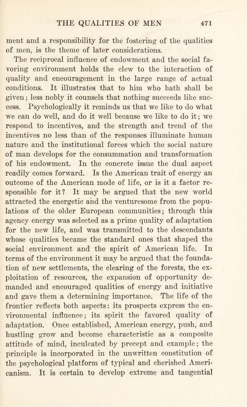 ment and a responsibility for the fostering of the qualities of men, is the theme of later considerations. The reciprocal influence of endowment and the social fa¬ voring environment holds the clew to the interaction of quality and encouragement in the large range of actual conditions. It illustrates that to him who hath shall be given; less nobly it counsels that nothing succeeds like suc¬ cess. Psychologically it reminds us that we like to do what we can do well, and do it well because we like to do it; we respond to incentives, and the strength and trend of the incentives no less than of the responses illuminate human nature and the institutional forces which the social nature of man develops for the consummation and transformation of his endowment. In the concrete issue the dual aspect readily comes forward. Is the American trait of energy an outcome of the American mode of life, or is it a factor re¬ sponsible for it? It may be argued that the new world attracted the energetic and the venturesome from the popu¬ lations of the older European communities; through this agency energy was selected as a prime quality of adaptation for the new life, and was transmitted to the descendants whose qualities became the standard ones that shaped the social environment and the spirit of American life. In terms of the environment it may be argued that the founda¬ tion of new settlements, the clearing of the forests, the ex¬ ploitation of resources, the expansion of opportunity de¬ manded and encouraged qualities of energy and initiative and gave them a determining importance. The life of the frontier reflects both aspects: its prospects express the en¬ vironmental influence; its spirit the favored quality of adaptation. Once established, American energy, push, and hustling grow and become characteristic as a composite attitude of mind, inculcated by precept and example; the principle is incorporated in the unwritten constitution of the psychological platform of typical and cherished Ameri¬ canism. It is certain to develop extreme and tangential