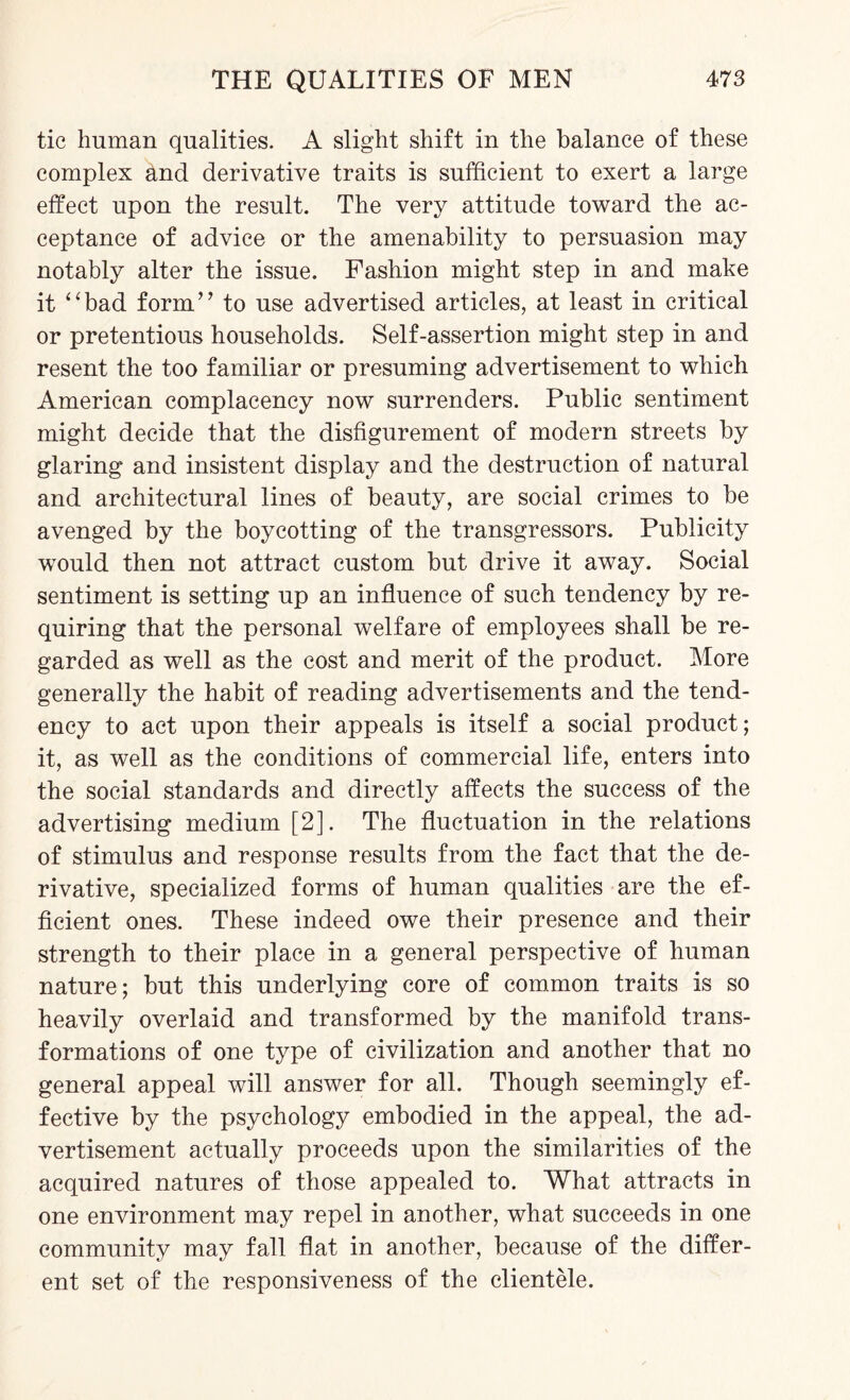 tic human qualities. A slight shift in the balance of these complex and derivative traits is sufficient to exert a large effect upon the result. The very attitude toward the ac¬ ceptance of advice or the amenability to persuasion may notably alter the issue. Fashion might step in and make it “bad form” to use advertised articles, at least in critical or pretentious households. Self-assertion might step in and resent the too familiar or presuming advertisement to which American complacency now surrenders. Public sentiment might decide that the disfigurement of modern streets by glaring and insistent display and the destruction of natural and architectural lines of beauty, are social crimes to be avenged by the boycotting of the transgressors. Publicity would then not attract custom but drive it away. Social sentiment is setting up an influence of such tendency by re¬ quiring that the personal welfare of employees shall be re¬ garded as well as the cost and merit of the product. More generally the habit of reading advertisements and the tend¬ ency to act upon their appeals is itself a social product; it, as well as the conditions of commercial life, enters into the social standards and directly affects the success of the advertising medium [2]. The fluctuation in the relations of stimulus and response results from the fact that the de¬ rivative, specialized forms of human qualities are the ef¬ ficient ones. These indeed owe their presence and their strength to their place in a general perspective of human nature; but this underlying core of common traits is so heavily overlaid and transformed by the manifold trans¬ formations of one type of civilization and another that no general appeal will answer for all. Though seemingly ef¬ fective by the psychology embodied in the appeal, the ad¬ vertisement actually proceeds upon the similarities of the acquired natures of those appealed to. What attracts in one environment may repel in another, what succeeds in one community may fall flat in another, because of the differ¬ ent set of the responsiveness of the clientele.