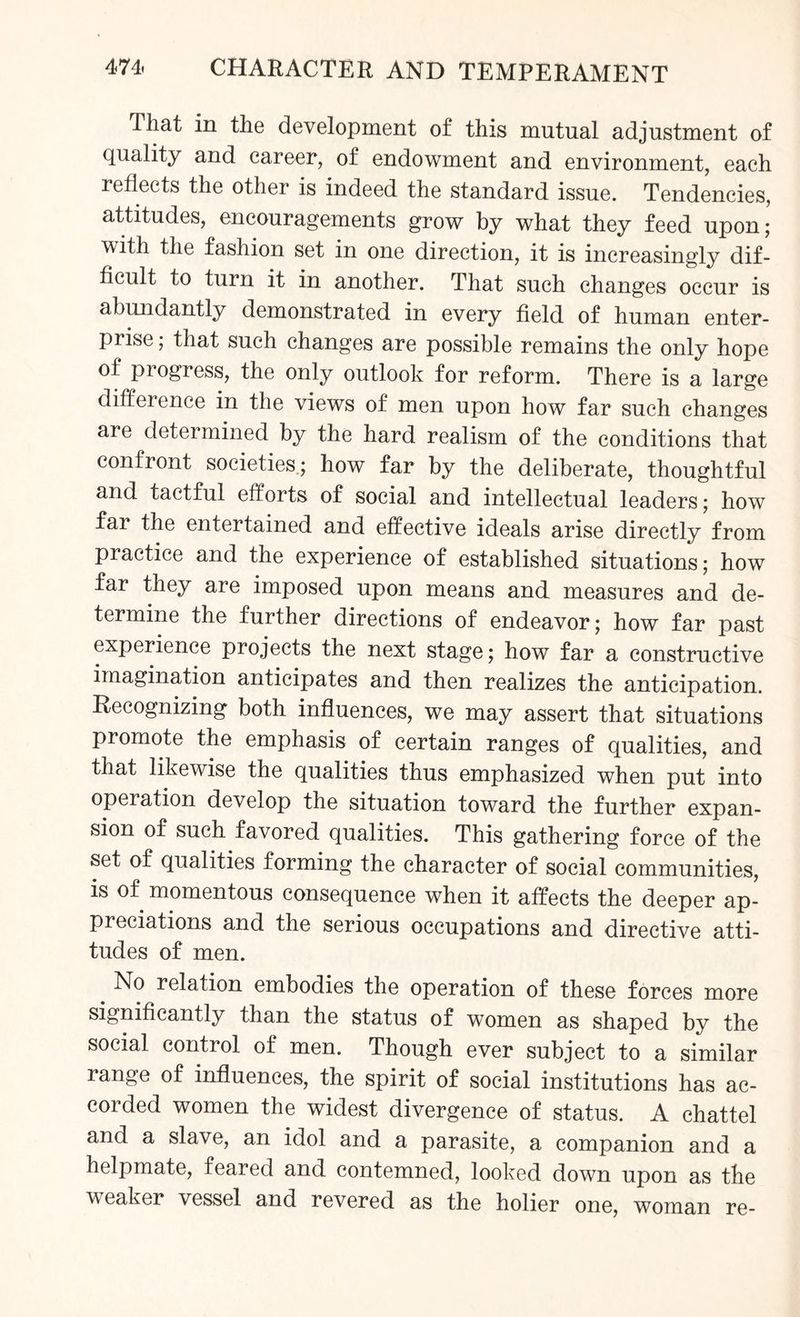 That in the development of this mutual adjustment of quality and career, of endowment and environment, each reflects the other is indeed the standard issue. Tendencies, attitudes, encouragements grow by what they feed upon; with the fashion set in one direction, it is increasingly dif¬ ficult to turn it in another. That such changes occur is abundantly demonstrated in every field of human enter¬ prise ; that such changes are possible remains the only hope of pi ogress, the only outlook for reform. There is a large difference in the views of men upon how far such changes are determined by the hard realism of the conditions that confront societies; how far by the deliberate, thoughtful and tactful efforts of social and intellectual leaders; how far the entertained and effective ideals arise directly from practice and the experience of established situations; how far they are imposed upon means and measures and de¬ termine the further directions of endeavor; how far past experience projects the next stage; how far a constructive imagination anticipates and then realizes the anticipation. Recognizing both influences, we may assert that situations promote the emphasis of certain ranges of qualities, and that likewise the qualities thus emphasized when put into operation develop the situation toward the further expan¬ sion of such favored qualities. This gathering force of the set of qualities forming the character of social communities, is of momentous consequence when it affects the deeper ap¬ preciations and the serious occupations and directive atti¬ tudes of men. No relation embodies the operation of these forces more significantly than the status of women as shaped by the social control of men. Though ever subject to a similar range of influences, the spirit of social institutions has ac¬ corded women the widest divergence of status. A chattel and a slave, an idol and a parasite, a companion and a helpmate, feared and contemned, looked down upon as tbe weaker vessel and revered as the holier one, woman re-