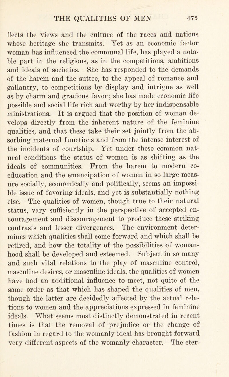 fleets the views and the culture of the races and nations whose heritage she transmits. Yet as an economic factor woman has influenced the communal life, has played a nota¬ ble part in the religions, as in the competitions, ambitions and ideals of societies. She has responded to the demands of the harem and the suttee, to the appeal of romance and gallantry, to competitions by display and intrigue as well as by charm and gracious favor; she has made economic life possible and social life rich and worthy by her indispensable ministrations. It is argued that the position of woman de¬ velops directly from the inherent nature of the feminine qualities, and that these take their set jointly from the ab¬ sorbing maternal functions and from the intense interest of the incidents of courtship. Yet under these common nat¬ ural conditions the status of women is as shifting as the ideals of communities. From the harem to modern co¬ education and the emancipation of women in so large meas¬ ure socially, economically and politically, seems an impossi¬ ble issue of favoring ideals, and yet is substantially nothing else. The qualities of women, though true to their natural status, vary sufficiently in the perspective of accepted en¬ couragement and discouragement to produce these striking contrasts and lesser divergences. The environment deter¬ mines which qualities shall come forward and which shall be retired, and how the totality of the possibilities of woman¬ hood shall be developed and esteemed. Subject in so many and such vital relations to the play of masculine control, masculine desires, or masculine ideals, the qualities of women have had an additional influence to meet, not quite of the same order as that which has shaped the qualities of men, though the latter are decidedly affected by the actual rela¬ tions to women and the appreciations expressed in feminine ideals. What seems most distinctly demonstrated in recent times is that the removal of prejudice or the change of fashion in regard to the womanly ideal has brought forward very different aspects of the womanly character. The eter-