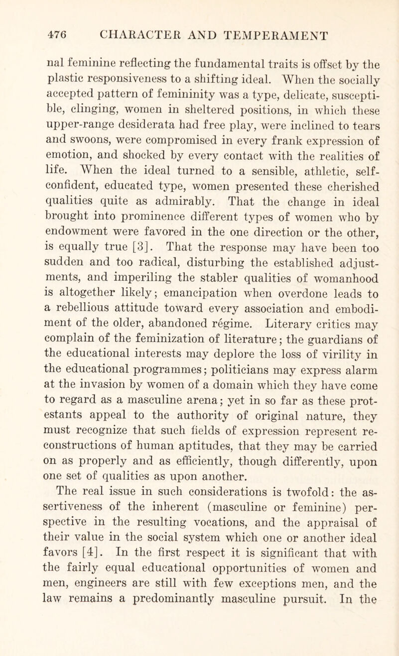 nal feminine reflecting the fundamental traits is offset by the plastic responsiveness to a shifting ideal. When the socially accepted pattern of femininity was a type, delicate, suscepti¬ ble, clinging, women in sheltered positions, in which these upper-range desiderata had free play, were inclined to tears and swoons, were compromised in every frank expression of emotion, and shocked by every contact with the realities of life. When the ideal turned to a sensible, athletic, self- confident, educated type, women presented these cherished qualities quite as admirably. That the change in ideal brought into prominence different types of women who by endowment were favored in the one direction or the other, is equally true [3]. That the response may have been too sudden and too radical, disturbing the established adjust¬ ments, and imperiling the stabler qualities of womanhood is altogether likely; emancipation when overdone leads to a rebellious attitude toward every association and embodi¬ ment of the older, abandoned regime. Literary critics may complain of the feminization of literature; the guardians of the educational interests may deplore the loss of virility in the educational programmes; politicians may express alarm at the invasion by women of a domain which they have come to regard as a masculine arena; yet in so far as these prot- estants appeal to the authority of original nature, they must recognize that such fields of expression represent re¬ constructions of human aptitudes, that they may be carried on as properly and as efficiently, though differently, upon one set of qualities as upon another. The real issue in such considerations is twofold: the as¬ sertiveness of the inherent (masculine or feminine) per¬ spective in the resulting vocations, and the appraisal of their value in the social system which one or another ideal favors [4]. In the first respect it is significant that with the fairly equal educational opportunities of women and men, engineers are still with few exceptions men, and the law remains a predominantly masculine pursuit. In the