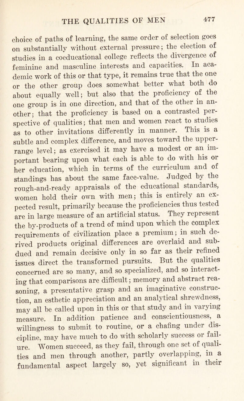 choice of paths of learning, the same order of selection goes on substantially without external pressure; the election of studies in a coeducational college reflects the divergence of feminine and masculine interests and capacities. In aca¬ demic work of this or that type, it remains true that the one or the other group does somewhat better what both do about equally well; but also that the proficiency of the one group is in one direction, and that of the other in an¬ other; that the proficiency is based on a contrasted per¬ spective of qualities; that men and women react to studies as to other invitations differently in manner. This is a subtle and complex difference, and moves toward the upper- range level; as exercised it may have a modest or an im¬ portant bearing upon what each is able to do with his or her education, which in terms of the curriculum and of standings has about the same face-value. Judged by the rough-and-ready appraisals of the educational standards, women hold their own with men; this is entirely an ex¬ pected result, primarily because the proficiencies thus tested are in large measure of an artificial status. They represent the by-products of a trend of mind upon which the complex requirements of civilization place a premium; in such de¬ rived products original differences are overlaid and sub¬ dued and remain decisive only in so far as their refined issues direct the transformed pursuits. But the qualities concerned are so many, and so specialized, and so interact¬ ing that comparisons are difficult; memory and abstract rea¬ soning, a presentative grasp and an imaginative construc¬ tion, an esthetic appreciation and an analytical shrewdness, may all be called upon in this or that study and in varying measure. In addition patience and conscientiousness,. a willingness to submit to routine, or a chafing under dis¬ cipline, may have much to do with scholarly success or fail¬ ure. Women succeed, as they fail, through one set of quali¬ ties and men through another, partly overlapping, in a fundamental aspect largely so, yet significant in their