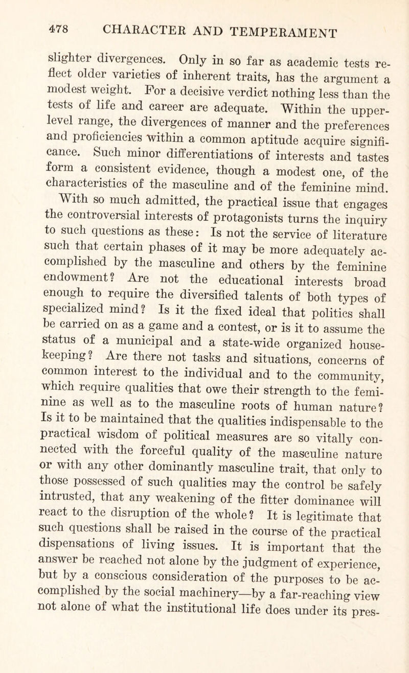 slighter divergences. Only in so far as academic tests re¬ flect older varieties of inherent traits, has the argument a modest weight. For a decisive verdict nothing less than the tests of life and career are adequate. Within the upper- level range, the divergences of manner and the preferences and proficiencies within a common aptitude acquire signifi¬ cance. Such minor differentiations of interests and tastes form a consistent evidence, though a modest one, of the characteristics of the masculine and of the feminine mind. With so much admitted, the practical issue that engages the controversial interests of protagonists turns the inquiry to such questions as these: Is not the service of literature such that certain phases of it may be more adequately ac¬ complished by the masculine and others by the feminine endowment ? Are not the educational interests broad enough to require the diversified talents of both types of specialized mind ? Is it the fixed ideal that politics shall be carried on as a game and a contest, or is it to assume the status of a municipal and a state-wide organized house¬ keeping?. Are there not tasks and situations, concerns of common interest to the individual and to the community, which require qualities that owe their strength to the femi¬ nine as well as to the masculine roots of human nature? Is it to be maintained that the qualities indispensable to the practical wisdom of political measures are so vitally con¬ nected with the forceful quality of the masculine nature or with any other dominantly masculine trait, that only to those possessed of such qualities may the control be safely intrusted, that any weakening of the fitter dominance will react to the disruption of the whole ? It is legitimate that such questions shall be raised in the course of the practical dispensations of living issues. It is important that the answer be reached not alone by the judgment of experience, but by a conscious consideration of the purposes to be ac¬ complished by the social machinery—by a far-reaching view not alone of what the institutional life does under its pres-