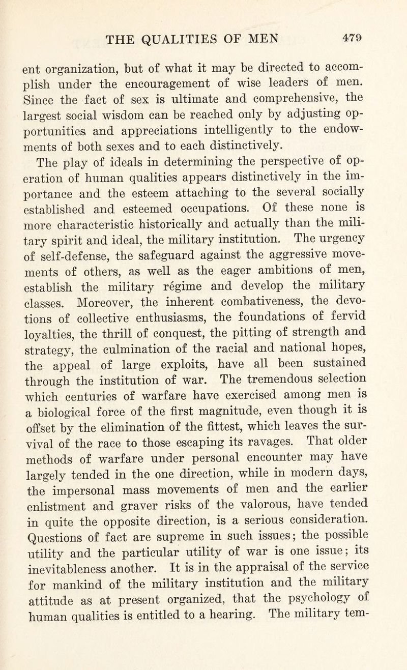 ent organization, but of what it may be directed to accom¬ plish under the encouragement of wise leaders of men. Since the fact of sex is ultimate and comprehensive, the largest social wisdom can be reached only by adjusting op¬ portunities and appreciations intelligently to the endow¬ ments of both sexes and to each distinctively. The play of ideals in determining the perspective of op¬ eration of human qualities appears distinctively in the im¬ portance and the esteem attaching to the several socially established and esteemed occupations. Of these none is more characteristic historically and actually than the mili¬ tary spirit and ideal, the military institution. The urgency of self-defense, the safeguard against the aggressive move¬ ments of others, as well as the eager ambitions of men, establish the military regime and develop the military classes. Moreover, the inherent combativeness, the devo¬ tions of collective enthusiasms, the foundations of fervid loyalties, the thrill of conquest, the pitting of strength and strategy, the culmination of the racial and national hopes, the appeal of large exploits, have all been sustained through the institution of war. The tremendous selection which centuries of warfare have exercised among men is a biological force of the first magnitude, even though it is offset by the elimination of the fittest, which leaves the sur¬ vival of the race to those escaping its ravages. That older methods of warfare under personal encounter may have largely tended in the one direction, while in modern days, the impersonal mass movements of men and the earlier enlistment and graver risks of the valorous, have tended in quite the opposite direction, is a serious consideration. Questions of fact are supreme in such issues; the possible utility and the particular utility of war is one issue; its inevitableness another. It is in the appraisal of the service for mankind of the military institution and the military attitude as at present organized, that the psychology of human qualities is entitled to a hearing. The military tern-