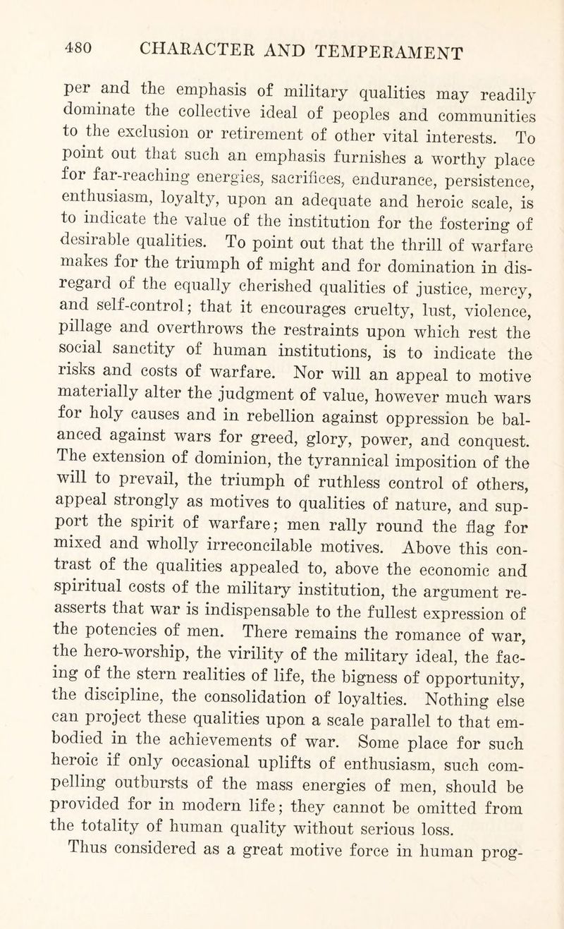 per and the emphasis of military qualities may readily dominate the collective ideal of peoples and communities to the exclusion or retirement of other vital interests. To point out that such an emphasis furnishes a worthy place for far-reaching energies, sacrifices, endurance, persistence, enthusiasm, loyalty, upon an adequate and heroic scale, is to indicate the value of the institution for the fostering of desirable qualities. To point out that the thrill of warfare makes for the triumph of might and for domination in dis¬ regard of the equally cherished qualities of justice, mercy, and self-control; that it encourages cruelty, lust, violence, pillage and overthrows the restraints upon which rest the social sanctity of human institutions, is to indicate the risks and costs of warfare. Nor will an appeal to motive materially alter the judgment of value, however much wars for holy causes and in rebellion against oppression be bal¬ anced against wars for greed, glory, power, and conquest. The extension of dominion, the tyrannical imposition of the will to prevail, the triumph of ruthless control of others, appeal strongly as motives to qualities of nature, and sup¬ port the spirit of warfare; men rally round the flag for mixed and wholly irreconcilable motives. Above this con¬ trast of the qualities appealed to, above the economic and spiritual costs of the military institution, the argument re¬ asserts that war is indispensable to the fullest expression of the potencies of men. There remains the romance of war, the hero-worship, the virility of the military ideal, the fac¬ ing of the stern realities of life, the bigness of opportunity, the discipline, the consolidation of loyalties. Nothing else can project these qualities upon a scale parallel to that em¬ bodied in the achievements of war. Some place for such heroic if only occasional uplifts of enthusiasm, such com¬ pelling outbursts of the mass energies of men, should be provided for in modern life; they cannot be omitted from the totality of human quality without serious loss. Thus considered as a great motive force in human prog-