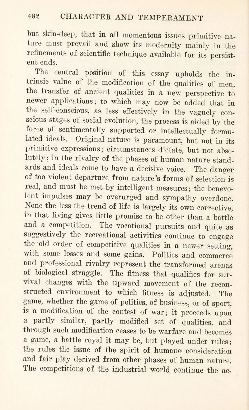 but skin-deep, that in all momentous issues primitive na- tuie must prevail and show its modernity mainly in the refinements of scientific technique available for its persist¬ ent ends. The central position of this essay upholds the in¬ trinsic value of the modification of the qualities of men, the transfer of ancient qualities in a new perspective to newer applications; to which may now be added that in the self-conscious, as less effectively in the vaguely con¬ scious stages of social evolution, the process is aided by the force of sentimentally supported or intellectually formu¬ lated ideals. Original nature is paramount, but not in its primitive expressions; circumstances dictate, but not abso¬ lutely ; in the rivalry of the phases of human nature stand¬ ards and ideals come to have a decisive voice. The danger of too violent departure from nature’s forms of selection is real, and must be met by intelligent measures; the benevo¬ lent impulses may be overurged and sympathy overdone. None the less the trend of life is largely its own corrective, in that living gives little promise to be other than a battle and a competition. The vocational pursuits and quite as suggestively the recreational activities continue to engage the old order of competitive qualities in a newer setting, with some losses and some gains. Politics and commerce and professional rivalry represent the transformed arenas of biological struggle. The fitness that qualifies for sur¬ vival changes with the upward movement of the recon¬ structed environment to which fitness is adjusted. The game, whether the game of politics, of business, or of sport, is a modification of the contest of war; it proceeds upon a partly similar, partly modified set of qualities, and through such modification ceases to be warfare and becomes a game, a battle royal it may be, but played under rules; the rules the issue of the spirit of humane1 consideration and fair play derived from other phases of human nature. The competitions of the industrial world continue the ac-
