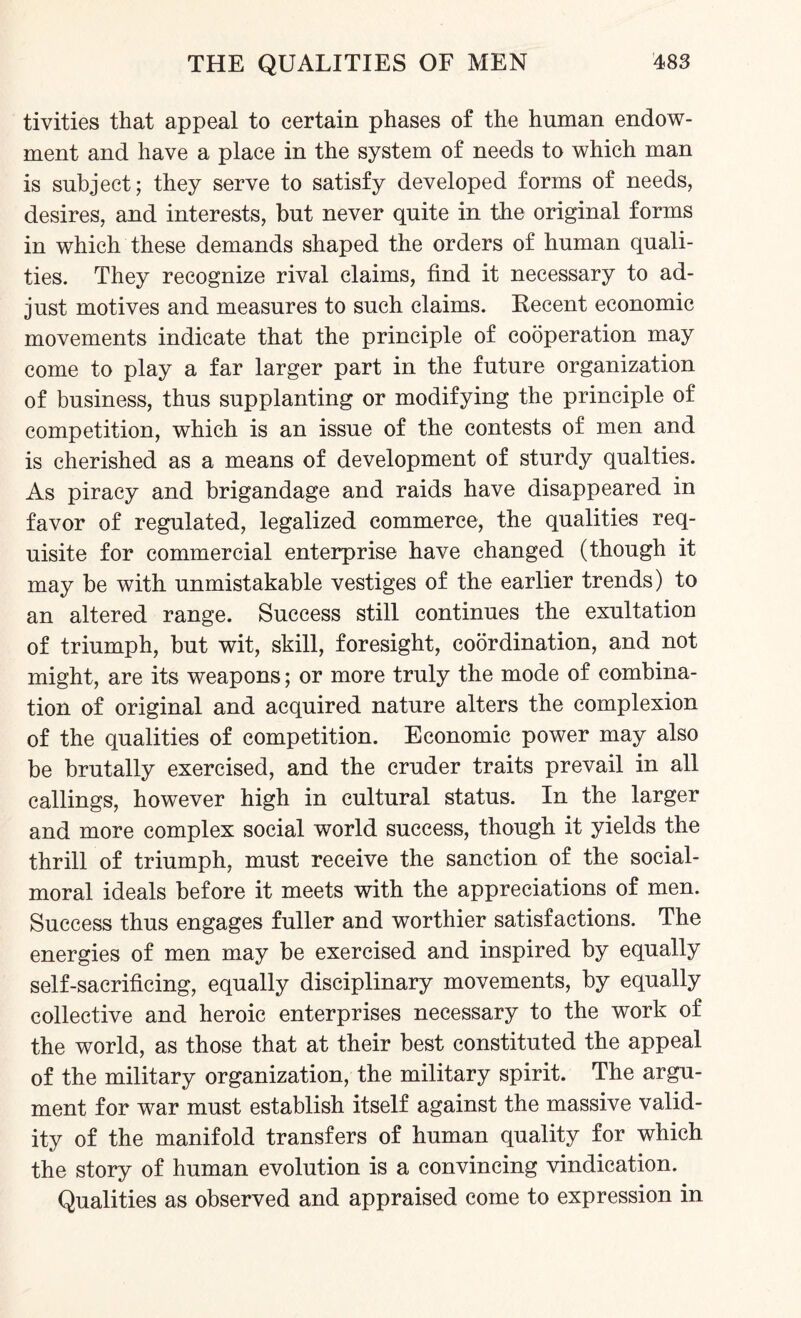 tivities that appeal to certain phases of the human endow¬ ment and have a place in the system of needs to which man is subject; they serve to satisfy developed forms of needs, desires, and interests, but never quite in the original forms in which these demands shaped the orders of human quali¬ ties. They recognize rival claims, find it necessary to ad¬ just motives and measures to such claims. Recent economic movements indicate that the principle of cooperation may come to play a far larger part in the future organization of business, thus supplanting or modifying the principle of competition, which is an issue of the contests of men and is cherished as a means of development of sturdy qualties. As piracy and brigandage and raids have disappeared in favor of regulated, legalized commerce, the qualities req¬ uisite for commercial enterprise have changed (though it may be with unmistakable vestiges of the earlier trends) to an altered range. Success still continues the exultation of triumph, but wit, skill, foresight, coordination, and not might, are its weapons; or more truly the mode of combina¬ tion of original and acquired nature alters the complexion of the qualities of competition. Economic power may also be brutally exercised, and the cruder traits prevail in all callings, however high in cultural status. In the larger and more complex social world success, though it yields the thrill of triumph, must receive the sanction of the social- moral ideals before it meets with the appreciations of men. Success thus engages fuller and worthier satisfactions. The energies of men may be exercised and inspired by equally self-sacrificing, equally disciplinary movements, by equally collective and heroic enterprises necessary to the work of the world, as those that at their best constituted the appeal of the military organization, the military spirit. The argu¬ ment for war must establish itself against the massive valid¬ ity of the manifold transfers of human quality for which the story of human evolution is a convincing vindication. Qualities as observed and appraised come to expression in