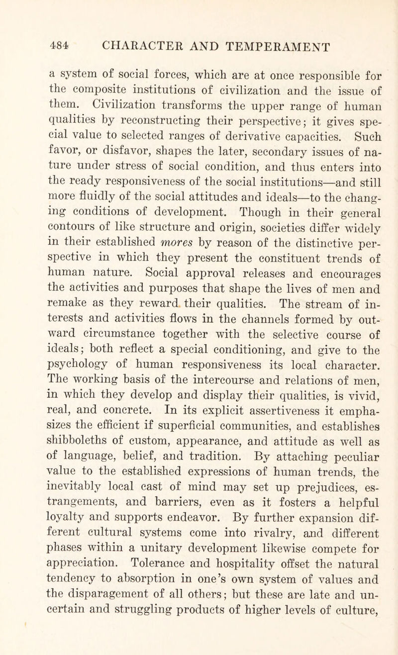 a system of social forces, which are at once responsible for the composite institutions of civilization and the issue of them. Civilization transforms the upper range of human qualities by reconstructing their perspective; it gives spe¬ cial value to selected ranges of derivative capacities. Such favor, or disfavor, shapes the later, secondary issues of na¬ ture under stress of social condition, and thus enters into the ready responsiveness of the social institutions—and still more fluidly of the social attitudes and ideals—to the chang¬ ing conditions of development. Though in their general contours of like structure and origin, societies differ widely in their established mores by reason of the distinctive per¬ spective in which they present the constituent trends of human nature. Social approval releases and encourages the activities and purposes that shape the lives of men and remake as they reward, their qualities. The stream of in¬ terests and activities flows in the channels formed by out¬ ward circumstance together with the selective course of ideals; both reflect a special conditioning, and give to the psychology of human responsiveness its local character. The working basis of the intercourse and relations of men, in which they develop and display their qualities, is vivid, real, and concrete. In its explicit assertiveness it empha¬ sizes the efficient if superficial communities, and establishes shibboleths of custom, appearance, and attitude as well as of language, belief, and tradition. By attaching peculiar value to the established expressions of human trends, the inevitably local cast of mind may set up prejudices, es¬ trangements, and barriers, even as it fosters a helpful loyalty and supports endeavor. By further expansion dif¬ ferent cultural systems come into rivalry, and different phases within a unitary development likewise compete for appreciation. Tolerance and hospitality offset the natural tendency to absorption in one’s own system of values and the disparagement of all others; but these are late and un¬ certain and struggling products of higher levels of culture,