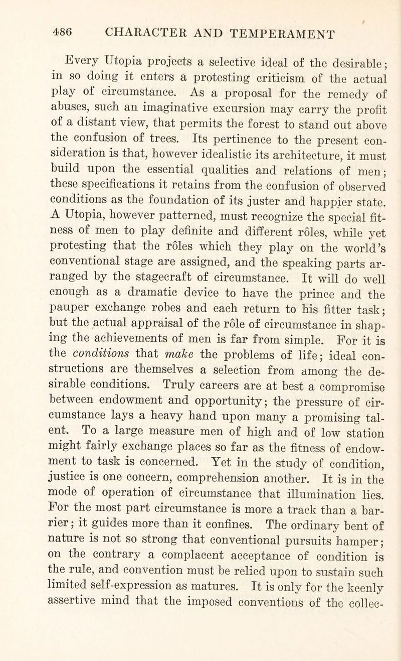 Every Utopia projects a selective ideal of the desirable; in so doing it enters a protesting criticism of the actual play of circumstance. As a proposal for the remedy of abuses, such an imaginative excursion may carry the profit of a distant view, that permits the forest to stand out above the confusion of trees. Its pertinence to the present con¬ sideration is that, however idealistic its architecture, it must build upon the essential qualities and relations of men; these specifications it retains from the confusion of observed conditions as the foundation of its juster and happier state. A Utopia, however patterned, must recognize the special fit¬ ness of men to play definite and different roles, while yet protesting that the roles which they play on the world’s conventional stage are assigned, and the speaking parts ar¬ ranged by the stagecraft of circumstance. It will do well enough as a dramatic device to have the prince and the pauper exchange robes and each return to his fitter task; but the actual appraisal of the role of circumstance in shap¬ ing the achievements of men is far from simple. For it is the conditions that make the problems of life; ideal con¬ structions are themselves a selection from among the de¬ sirable conditions. Truly careers are at best a compromise between endowment and opportunity; the pressure of cir¬ cumstance lays a heavy hand upon many a promising tal¬ ent. To a large measure men of high and of low station might fairly exchange places so far as the fitness of endow¬ ment to task is concerned. Yet in the study of condition, justice is one concern, comprehension another. It is in the mode of operation of circumstance that illumination lies. For the most part circumstance is more a track than a bar¬ rier ; it guides more than it confines. The ordinary bent of nature is not so strong that conventional pursuits hamper; on the contrary a complacent acceptance of condition is the rule, and convention must be relied upon to sustain such limited self-expression as matures. It is only for the keenly assertive mind that the imposed conventions of the collec-