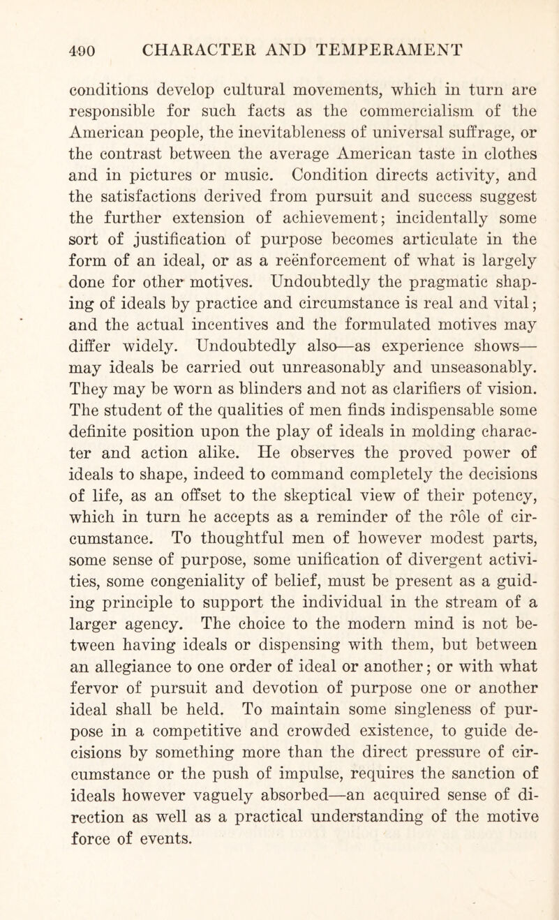 conditions develop cultural movements, which in turn are responsible for such facts as the commercialism of the American people, the inevitableness of universal suffrage, or the contrast between the average American taste in clothes and in pictures or music. Condition directs activity, and the satisfactions derived from pursuit and success suggest the further extension of achievement; incidentally some sort of justification of purpose becomes articulate in the form of an ideal, or as a reenforcement of what is largely done for other motives. Undoubtedly the pragmatic shap¬ ing of ideals by practice and circumstance is real and vital; and the actual incentives and the formulated motives may differ widely. Undoubtedly also—as experience shows— may ideals be carried out unreasonably and unseasonably. They may be worn as blinders and not as clarifiers of vision. The student of the qualities of men finds indispensable some definite position upon the play of ideals in molding charac¬ ter and action alike. He observes the proved power of ideals to shape, indeed to command completely the decisions of life, as an offset to the skeptical view of their potency, which in turn he accepts as a reminder of the role of cir¬ cumstance. To thoughtful men of however modest parts, some sense of purpose, some unification of divergent activi¬ ties, some congeniality of belief, must be present as a guid¬ ing principle to support the individual in the stream of a larger agency. The choice to the modern mind is not be¬ tween having ideals or dispensing with them, but between an allegiance to one order of ideal or another; or with what fervor of pursuit and devotion of purpose one or another ideal shall be held. To maintain some singleness of pur¬ pose in a competitive and crowded existence, to guide de¬ cisions by something more than the direct pressure of cir¬ cumstance or the push of impulse, requires the sanction of ideals however vaguely absorbed—an acquired sense of di¬ rection as well as a practical understanding of the motive force of events.