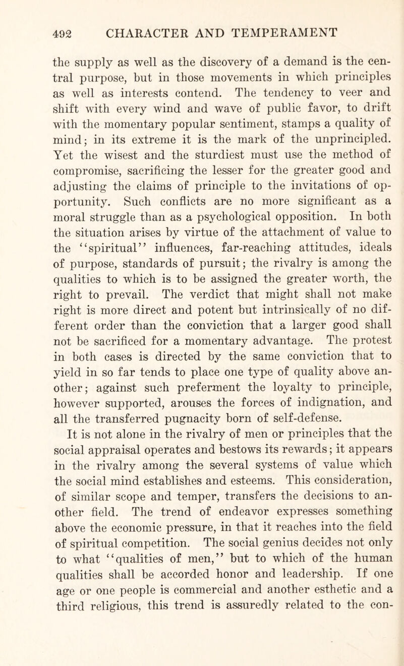 the supply as well as the discovery of a demand is the cen¬ tral purpose, but in those movements in which principles as well as interests contend. The tendency to veer and shift with every wind and wave of public favor, to drift with the momentary popular sentiment, stamps a quality of mind; in its extreme it is the mark of the unprincipled. Yet the wisest and the sturdiest must use the method of compromise, sacrificing the lesser for the greater good and adjusting the claims of principle to the invitations of op¬ portunity. Such conflicts are no more significant as a moral struggle than as a psychological opposition. In both the situation arises by virtue of the attachment of value to the “spiritual” influences, far-reaching attitudes, ideals of purpose, standards of pursuit; the rivalry is among the qualities to which is to be assigned the greater worth, the right to prevail. The verdict that might shall not make right is more direct and potent but intrinsically of no dif¬ ferent order than the conviction that a larger good shall not be sacrificed for a momentary advantage. The protest in both cases is directed by the same conviction that to yield in so far tends to place one type of quality above an¬ other; against such preferment the loyalty to principle, however supported, arouses the forces of indignation, and all the transferred pugnacity born of self-defense. It is not alone in the rivalry of men or principles that the social appraisal operates and bestows its rewards; it appears in the rivalry among the several systems of value which the social mind establishes and esteems. This consideration, of similar scope and temper, transfers the decisions to an¬ other field. The trend of endeavor expresses something above the economic pressure, in that it reaches into the field of spiritual competition. The social genius decides not only to what ‘‘qualities of men,'’ but to which of the human qualities shall be accorded honor and leadership. If one age or one people is commercial and another esthetic and a third religious, this trend is assuredly related to the con-