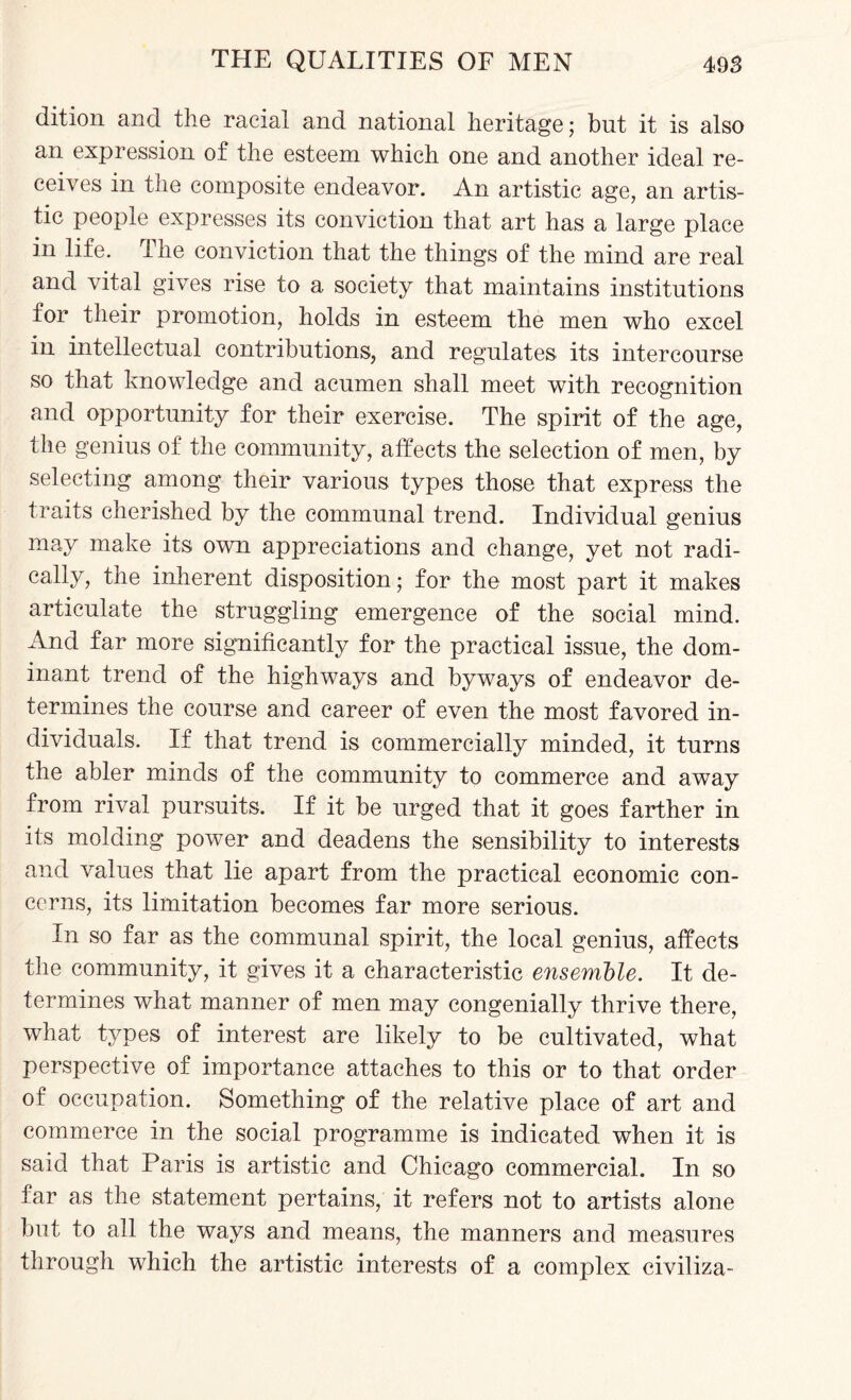dition and the racial and national heritage; but it is also an expression of the esteem which one and another ideal re¬ ceives in the composite endeavor. An artistic age, an artis¬ tic people expresses its conviction that art has a large place in life. The conviction that the things of the mind are real and vital gives rise to a society that maintains institutions for their promotion, holds in esteem the men who excel in intellectual contributions, and regulates its intercourse so that knowledge and acumen shall meet with recognition and opportunity for their exercise. The spirit of the age, the genius of the community, affects the selection of men, by selecting among their various types those that express the traits cherished by the communal trend. Individual genius may make its own appreciations and change, yet not radi¬ cally, the inherent disposition; for the most part it makes articulate the struggling emergence of the social mind. And far more significantly for the practical issue, the dom¬ inant trend of the highways and byways of endeavor de¬ termines the course and career of even the most favored in¬ dividuals. If that trend is commercially minded, it turns the abler minds of the community to commerce and away from rival pursuits. If it be urged that it goes farther in its molding power and deadens the sensibility to interests and values that lie apart from the practical economic con¬ cerns, its limitation becomes far more serious. In so far as the communal spirit, the local genius, affects the community, it gives it a characteristic ensemble. It de¬ termines what manner of men may congenially thrive there, what types of interest are likely to be cultivated, what perspective of importance attaches to this or to that order of occupation. Something of the relative place of art and commerce in the social programme is indicated when it is said that Paris is artistic and Chicago commercial. In so far as the statement pertains, it refers not to artists alone but to all the ways and means, the manners and measures through which the artistic interests of a complex civiliza-