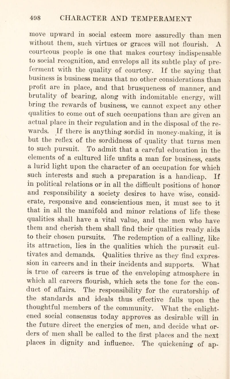move upward in social esteem more assuredly than men without them, such virtues or graces will not flourish. A courteous people is one that makes courtesy indispensable to social recognition, and envelops all its subtle play of pre¬ ferment with the quality of courtesy. If the saying that business is business means that no other considerations than profit are in place, and that brusqueness of manner, and brutality of bearing, along with indomitable energy, will bring the rewards of business, we cannot expect any other qualities to come out of such occupations than are given an actual place in their regulation and in the disposal of the re¬ wards. If there is anything sordid in money-making, it is but the reflex of the sordidness of quality that turns men to such pursuit. To admit that a careful education in the elements of a cultured life unfits a man for business, casts a lurid light upon the character of an occupation for which such interests and such a preparation is a handicap. If in political relations or in all the difficult positions of honor and responsibility a society desires to have wise, consid¬ erate, responsive and conscientious men, it must see to it that in all the manifold and minor relations of life these qualities shall have a vital value, and the men who have them and cherish them shall find their qualities ready aids to their chosen pursuits. The redemption of a calling, like its attraction, lies in the qualities which the pursuit cul¬ tivates and demands. Qualities thrive as they find expres¬ sion in careers and in their incidents and supports. What is true of careers is true of the enveloping atmosphere in which all careers flourish, which sets the tone for the con¬ duct of affairs. The responsibility for the curatorship of the standards and ideals thus effective falls upon the thoughtful members of the community. What the enlight¬ ened social consensus today approves as desirable will in the future direct the energies of men, and decide what or¬ ders of men shall be called to the first places and the next places in dignity and influence. The quickening of ap-