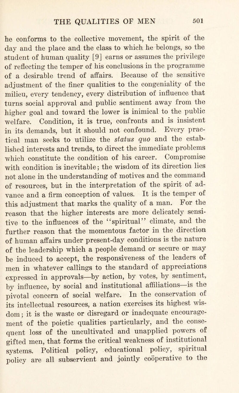 he conforms to the collective movement, the spirit of the day and the place and the class to which he belongs, so the student of human quality [9] earns or assumes the privilege of reflecting the temper of his conclusions in the programme of a desirable trend of affairs. Because of the sensitive adjustment of the finer qualities to the congeniality of the milieu, every tendency, every distribution of influence that turns social approval and public sentiment away from the higher goal and toward the lower is inimical to the public welfare. Condition, it is true, confronts and is insistent in its demands, but it should not confound. Every prac¬ tical man seeks to utilize the status quo and the estab¬ lished interests and trends, to direct the immediate problems which constitute the condition of his career. Compromise with condition is inevitable; the wisdom of its direction lies not alone in the understanding of motives and the command of resources, but in the interpretation of the spirit of ad¬ vance and a firm conception of values. It is the temper of this adjustment that marks the quality of a man. For the reason that the higher interests are more delicately sensi¬ tive to the influences of the “spiritual” climate, and the further reason that the momentous factor in the direction of human affairs under present-day conditions is the nature of the leadership which a people demand or secure or may be induced to accept, the responsiveness of the leaders of men in whatever callings to the standard of appreciations expressed in approvals—by action, by votes, by sentiment, by influence, by social and institutional affiliations—is the pivotal concern of social welfare. In the conservation of its intellectual resources, a nation exercises its highest wis¬ dom ; it is the waste or disregard or inadequate encourage¬ ment of the poietic qualities particularly, and the conse¬ quent loss of the uncultivated and unapplied powers of gifted men, that forms the critical weakness of institutional systems. Political policy, educational policy, spiritual policy are all subservient and jointly cooperative to the
