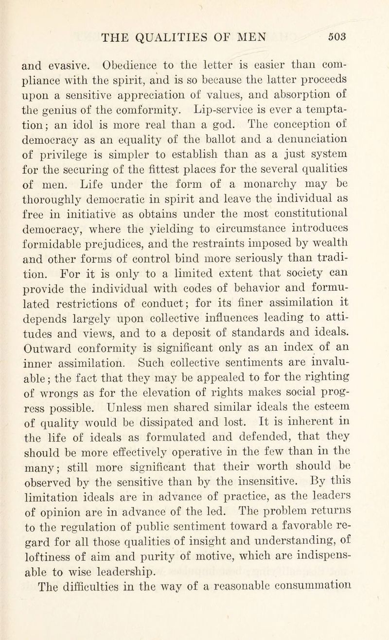 and evasive. Obedience to the letter is easier than com¬ pliance with the spirit, and is so because the latter proceeds upon a sensitive appreciation of values, and absorption of the genius of the comformity. Lip-service is ever a tempta¬ tion; an idol is more real than a god. The conception of democracy as an equality of the ballot and a denunciation of privilege is simpler to establish than as a just system for the securing of the fittest places for the several qualities of men. Life under the form of a monarchy may be thoroughly democratic in spirit and leave the individual as free in initiative as obtains under the most constitutional democracy, where the yielding to circumstance introduces formidable prejudices, and the restraints imposed by wealth and other forms of control bind more seriously than tradi¬ tion. For it is only to a limited extent that society can provide the individual with codes of behavior and formu¬ lated restrictions of conduct; for its finer assimilation it depends largely upon collective influences leading to atti¬ tudes and views, and to a deposit of standards and ideals. Outward conformity is significant only as an index of an inner assimilation. Such collective sentiments are invalu¬ able ; the fact that they may be appealed to for the righting of wrongs as for the elevation of rights makes social prog¬ ress possible. Unless men shared similar ideals the esteem of quality would be dissipated and lost. It is inherent in the life of ideals as formulated and defended, that they should be more effectively operative in the few than in the many; still more significant that their worth should be observed by the sensitive than by the insensitive. By this limitation ideals are in advance of practice, as the leaders of opinion are in advance of the led. The problem returns to the regulation of public sentiment toward a favorable re¬ gard for all those qualities of insight and understanding, of loftiness of aim and purity of motive, which are indispens¬ able to wise leadership. The difficulties in the way of a reasonable consummation