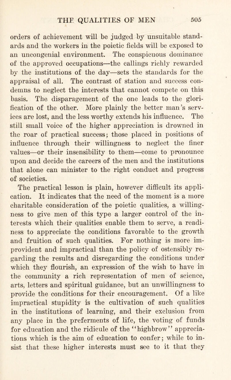 orders of achievement will be judged by unsuitable stand¬ ards and the workers in the poietic fields will be exposed to an uncongenial environment. The conspicuous dominance of the approved occupations—the callings richly rewarded by the institutions of the day—sets the standards for the appraisal of all. The contrast of station and success con¬ demns to neglect the interests that cannot compete on this basis. The disparagement of the one leads to the glori¬ fication of the other. More plainly the better man’s serv¬ ices are lost, and the less worthy extends his influence. The still small voice of the higher appreciation is drowned in the roar of practical success; those placed in positions of influence through their willingness to neglect the finer values—or their insensibility to them—come to pronounce upon and decide the careers of the men and the institutions that alone can minister to the right conduct and progress of societies. The practical lesson is plain, however difficult its appli¬ cation. It indicates that the need of the moment is a more charitable consideration of the poietic qualities, a willing¬ ness to give men of this type a larger control of the in¬ terests which their qualities enable them to serve, a readi¬ ness to appreciate the conditions favorable to the growth and fruition of such qualities. For nothing is more im¬ provident and impractical than the policy of ostensibly re¬ garding the results and disregarding the conditions under which they flourish, an expression of the wish to have in the community a rich representation of men of science, arts, letters and spiritual guidance, but an unwillingness to provide the conditions for their encouragement. Of a like impractical stupidity is the cultivation of such qualities in the institutions of learning, and their exclusion from any place in the preferments of life, the voting of funds for education and the ridicule of the “highbrow” apprecia¬ tions which is the aim of education to confer; while to in¬ sist that these higher interests must see to it that they