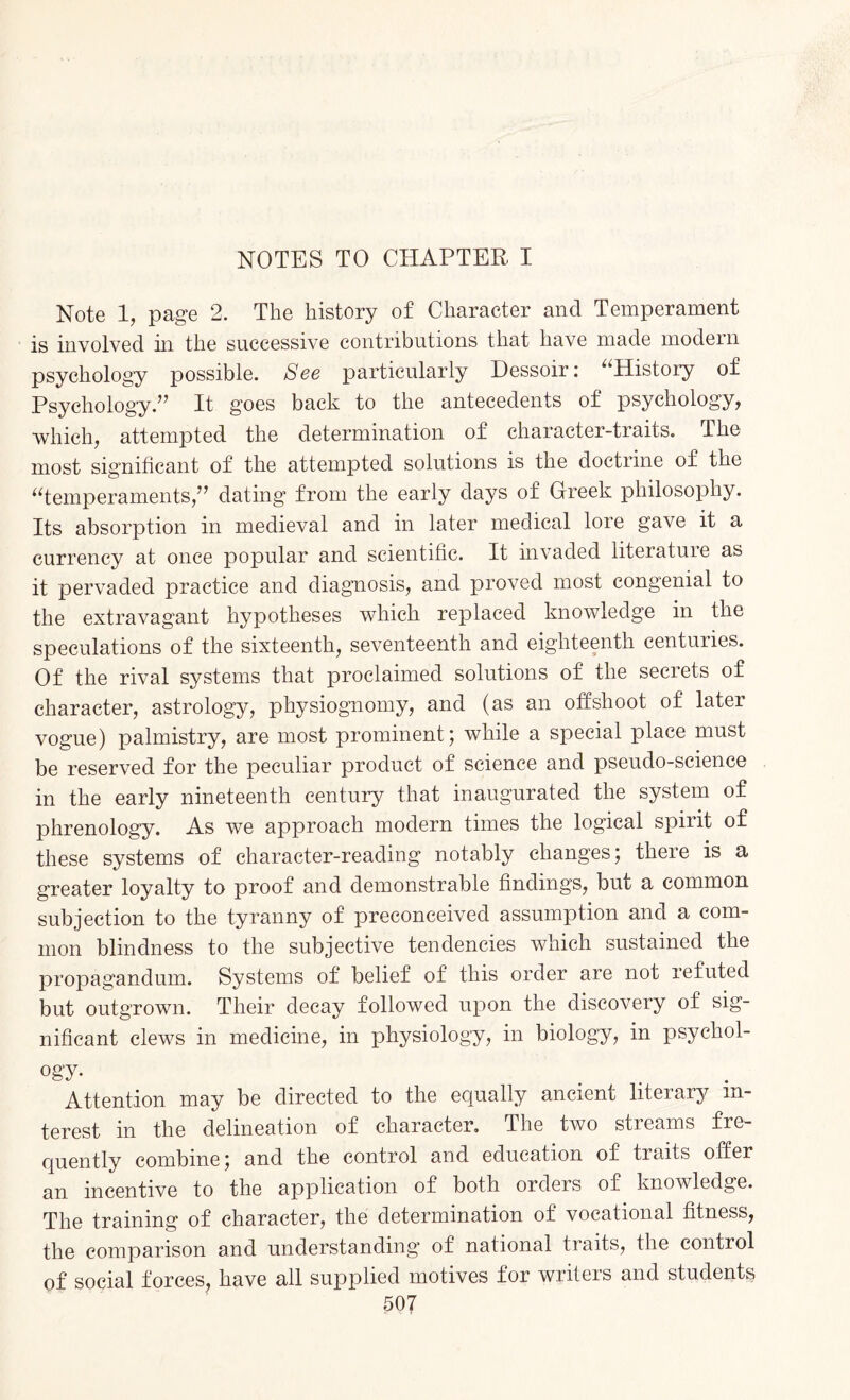 Note 1, page 2. The history of Character and Temperament is involved in the successive contributions that have made modern psychology possible. See particularly Dessoir: “History of Psychology.’7 It goes back to the antecedents of psychology, which, attempted the determination of character-traits. The most significant of the attempted solutions is the doctrine of the “temperaments,” dating from the early days of Greek philosophy. Its absorption in medieval and in later medical lore gave it a currency at once popular and scientific. It invaded literatuie as it pervaded practice and diagnosis, and proved most congenial to the extravagant hypotheses which replaced knowledge in the speculations of the sixteenth, seventeenth and eighteenth centuries. Of the rival systems that proclaimed solutions of the secrets of character, astrology, physiognomy, and (as an offshoot of later vogue) palmistry, are most prominent; while a special place must be reserved for the peculiar product of science and pseudo-science in the early nineteenth century that inaugurated the system of phrenology. As we approach modern times the logical spirit of these systems of character-reading notably changes; there is a greater loyalty to proof and demonstrable findings, but a common subjection to the tyranny of preconceived assumption and a com¬ mon blindness to the subjective tendencies which sustained the propagandum. Systems of belief of this order are not refuted but outgrown. Their decay followed upon the discovery of sig¬ nificant clews in medicine, in physiology, in biology, in psychol¬ ogy- Attention may be directed to the equally ancient literary in¬ terest in the delineation of character. The two streams fre¬ quently combine; and the control and education of traits offer an incentive to the application of both orders of knowledge. The training of character, the determination of vocational fitness, the comparison and understanding of national traits, the control of social forces, have all supplied motives for writers and students