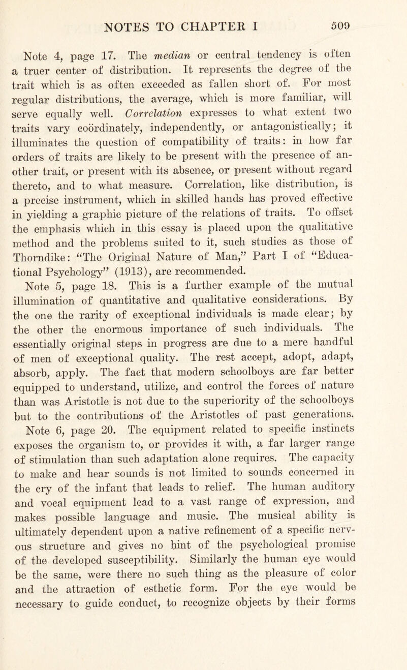 Note 4, page 17. Tlie median or central tendency is often a tmer center of distribution. It represents the degree of the trait which is as often exceeded as fallen short of. For most regular distributions, the average, which is more familiar, will serve equally well. Correlation expresses to what extent two traits vary coordinately, independently, or antagonistically; it illuminates the question of compatibility of traits: in how far orders of traits are likely to be present with the presence of an¬ other trait, or present with its absence, or present without regard thereto, and to what measure. Correlation, like distribution, is a precise instrument, which in skilled hands has proved effective in yielding a graphic picture of the relations of traits. To offset the emphasis which in this essay is placed upon the qualitative method and the problems suited to it, such studies as those of Thorndike: “The Original Nature of Man/' Part I of “Educa¬ tional Psychology” (1913), are recommended. Note 5, page 18. This is a further example of the mutual illumination of quantitative and qualitative considerations. By the one the rarity of exceptional individuals is made clear; by the other the enormous importance of such individuals. The essentially original steps in progress are due to a mere handful of men of exceptional quality. The rest accept, adopt, adapt, absorb, apply. The fact that modern schoolboys are far better equipped to understand, utilize, and control the forces of nature than was Aristotle is not due to the superiority of the schoolboys but to the contributions of the Aristotles of past generations. Note 6, page 20. The equipment related to specific instincts exposes the organism to, or provides it with, a far larger range of stimulation than such adaptation alone requires. The capacity to make and hear sounds is not limited to sounds concerned in the cry of the infant that leads to relief. The human auditory and vocal equipment lead to a vast range of expression, and makes possible language and music. The musical ability is ultimately dependent upon a native refinement of a specific nerv¬ ous structure and gives no hint of the psychological promise of the developed susceptibility. Similarly the human eye would be the same, were there no such thing as the pleasure of color and the attraction of esthetic form. For the eye would be necessary to guide conduct, to recognize objects by their forms