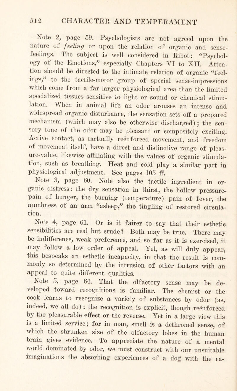 Note 2, page 59. Psychologists are not agreed upon the nature of feeling or upon the relation of organic and sense- feelings. The subject is well considered in Ribot: “Psychol¬ ogy of the Emotions,” especially Chapters VI to XII. Atten¬ tion should be directed to the intimate relation of organic “feel- ings,” to the tactile-motor group of special sense-impressions which come from a far larger physiological area than the limited specialized tissues sensitive to light or sound or chemical stimu¬ lation. When in animal life an odor arouses an intense and widespread organic disturbance, the sensation sets off a prepared mechanism (which may also be otherwise discharged); the sen¬ sory tone of the odor may be pleasant or compositely exciting. Active contact, as tactually reenforced movement, and freedom of movement itself, have a direct and distinctive range of pleas¬ ure-value, likewise affiliating with the values of organic stimula¬ tion, such as breathing. Heat and cold play a similar part in physiological adjustment. See pages 105 ff. Note 3, page 60. Note also the tactile ingredient in or¬ ganic distress: the dry sensation in thirst, the hollow pressure- pam of hunger, the burning (temperature) pain of fever, the numbness of an arm “asleep,” the tingling of restored circula¬ tion. Note 4, page 61. Or is it fairer to say that their esthetic sensibilities are real but crude? Both may be true. There may be indifference, weak preference, and so far as it is exercised, it may follow a low order of appeal. Yet, as will duly appear, this bespeaks an esthetic incapacity, in that the result is com¬ monly so determined by the intrusion of other factors with an appeal to quite different qualities. Note 5, page 64. That the olfactory sense may be de¬ veloped toward recognitions is familiar. The chemist or the cook learns to recognize a variety of substances by odor (as, indeed, we all do); the recognition is explicit, though reenforced by the pleasurable effect or the reverse. Yet in a large view this is a limited service; for in man, smell is a dethroned sense, of which the shrunken size of the olfactory lobes in the human brain gives evidence. To appreciate the nature of a mental woild dominated by odor, we must construct with our unsuitable imaginations the absorbing experiences of a dog1 with the ca-