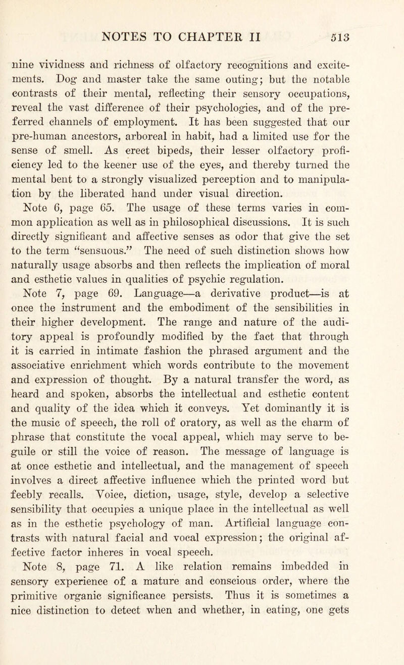 nine vividness and richness of olfactory recognitions and excite¬ ments. Dog and master take the same outing; but the notable contrasts of their mental, reflecting their sensory occupations, reveal the vast difference of their psychologies, and of the pre¬ ferred channels of employment. It has been suggested that our pre-human ancestors, arboreal in habit, had a limited use for the sense of smell. As erect bipeds, their lesser olfactory profi¬ ciency led to the keener use of the eyes, and thereby turned the mental bent to a strongly visualized perception and to manipula¬ tion by the liberated hand under visual direction. Note 6, page 65. The usage of these terms varies in com¬ mon application as well as in philosophical discussions. It is such directly significant and affective senses as odor that give the set to the term “sensuous.” The need of such distinction shows how naturally usage absorbs and then reflects the implication of moral and esthetic values in qualities of psychic regulation. Note 7, page 69. Language—a derivative product—is at once the instrument and the embodiment of the sensibilities in their higher development. The range and nature of the audi¬ tory appeal is profoundly modified by the fact that through it is carried in intimate fashion the phrased argument and the associative enrichment which words contribute to the movement and expression of thought. By a natural transfer the word, as heard and spoken, absorbs the intellectual and esthetic content and quality of the idea which it conveys. Yet dominantly it is the music of speech, the roll of oratory, as well as the charm of phrase that constitute the vocal appeal, which may serve to be¬ guile or still the voice of reason. The message of language is at once esthetic and intellectual, and the management of speech involves a direct affective influence which the printed word but feebly recalls. Voice, diction, usage, style, develop a selective sensibility that occupies a unique place in the intellectual as well as in the esthetic psychology of man. Artificial language con¬ trasts with natural facial and vocal expression; the original af¬ fective factor inheres in vocal speech. Note 8, page 71. A like relation remains imbedded in sensory experience of a mature and conscious order, where the primitive organic significance persists. Thus it is sometimes a nice distinction to detect when and whether, in eating, one gets