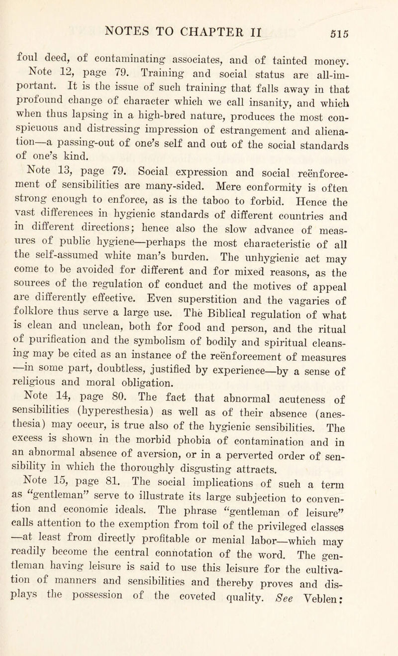 foul deed, of contaminating associates, and of tainted money. Note 12, page 79. Training and social status are all-im- poitant. It is the issue of such training that falls away in that profound change of character which we call insanity, and which when thus lapsing in a high-bred nature, produces the most con¬ spicuous and distressing impression of estrangement and aliena¬ tion—a passing-out of one’s self and out of the social standards of one’s kind. Note 13, page 79. Social expression and social reenforce¬ ment of sensibilities are many-sided. Mere conformity is often strong enough to enforce, as is the taboo to forbid. Hence the vast differences in hygienic standards of different countries and in diffeient directions; hence also the slow advance of meas¬ ures of public hygiene—perhaps the most characteristic of all the self-assumed white man’s burden. The unhygienic act may come to be avoided for different and for mixed reasons, as the sources of the regulation of conduct and the motives of appeal are differently effective. Even superstition and the vagaries of folklore thus serve a large use. The Biblical regulation of what is clean and unclean, both for food and person, and the ritual of purification and the symbolism of bodily and spiritual cleans¬ ing may be cited as an instance of the reenforcement of measures —in some part, doubtless, justified by experience—by a sense of religious and moral obligation. Note 14, page 80. The fact that abnormal acuteness of sensibilities (hyperesthesia) as well as of their absence (anes¬ thesia) may occur, is true also of the hygienic sensibilities. The excess is shown in the morbid phobia of contamination and in an abnormal absence of aversion, or in a perverted order of sen¬ sibility in which the thoroughly disgusting attracts. Note 15, page 81. The social implications of such a term as “gentleman” serve to illustrate its large subjection to conven¬ tion and economic ideals. The phrase “gentleman of leisure” calls attention to the exemption from toil of the privileged classes at least from directly profitable or menial labor—which may readily become the central connotation of the word. The gen¬ tleman having leisure is said to use tiffs leisure for the cultiva¬ tion of manners and sensibilities and thereby proves and dis¬ plays the possession of the coveted quality. See Veblen;