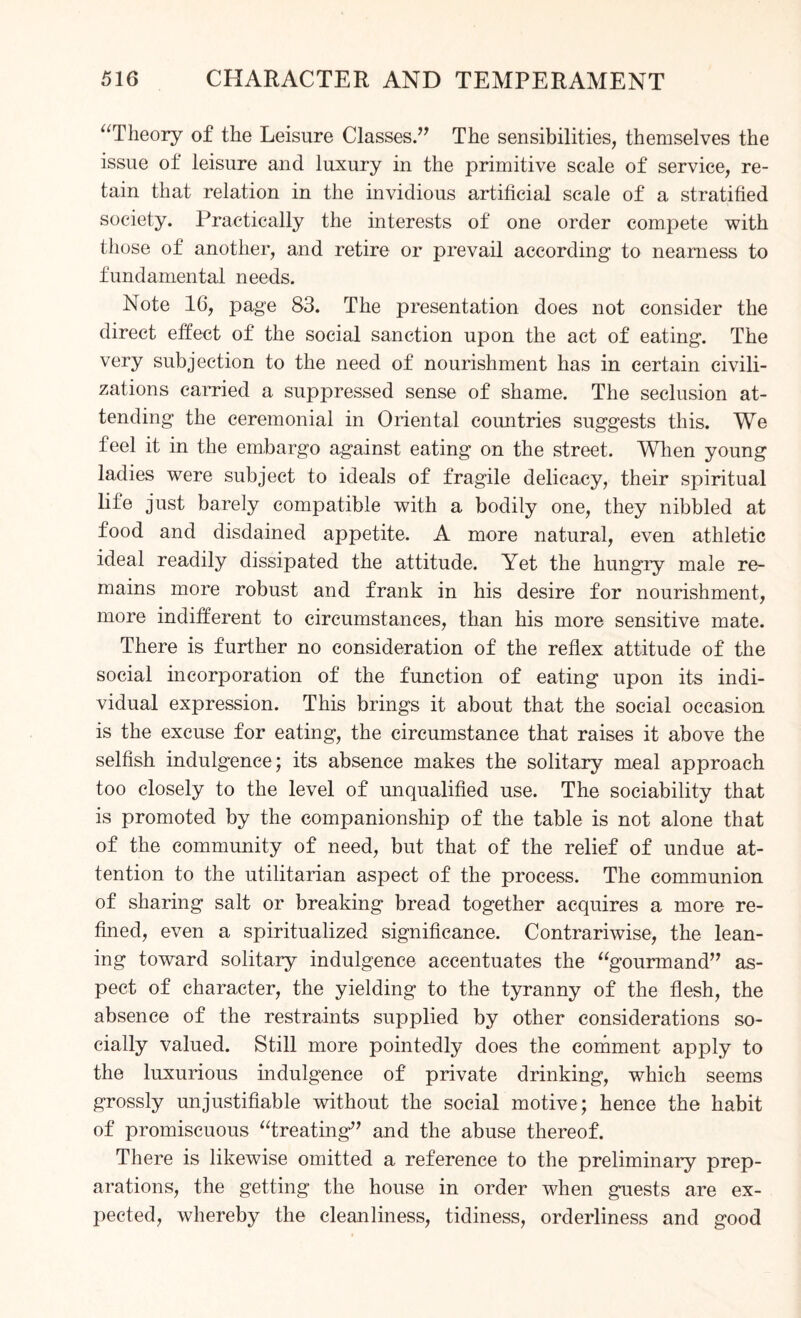 “Theory of the Leisure Classes.” The sensibilities, themselves the issue of leisure and luxury in the primitive scale of service, re¬ tain that relation in the invidious artificial scale of a stratified society. Practically the interests of one order compete with those of another, and retire or prevail according to nearness to fundamental needs. Note 16, page 83. The presentation does not consider the direct effect of the social sanction upon the act of eating. The very subjection to the need of nourishment has in certain civili¬ zations carried a suppressed sense of shame. The seclusion at¬ tending the ceremonial in Oriental countries suggests this. We feel it in the embargo against eating on the street. When young ladies were subject to ideals of fragile delicacy, their spiritual life just barely compatible with a bodily one, they nibbled at food and disdained appetite. A more natural, even athletic ideal readily dissipated the attitude. Yet the hungry male re¬ mains more robust and frank in his desire for nourishment, more indifferent to circumstances, than his more sensitive mate. There is further no consideration of the reflex attitude of the social incorporation of the function of eating upon its indi¬ vidual expression. This brings it about that the social occasion is the excuse for eating, the circumstance that raises it above the selfish indulgence; its absence makes the solitary meal approach too closely to the level of unqualified use. The sociability that is promoted by the companionship of the table is not alone that of the community of need, but that of the relief of undue at¬ tention to the utilitarian aspect of the process. The communion of sharing salt or breaking bread together acquires a more re¬ fined, even a spiritualized significance. Contrariwise, the lean¬ ing toward solitary indulgence accentuates the “gourmand” as¬ pect of character, the yielding to the tyranny of the flesh, the absence of the restraints supplied by other considerations so¬ cially valued. Still more pointedly does the comment apply to the luxurious indulgence of private drinking, which seems grossly unjustifiable without the social motive; hence the habit of promiscuous “treating” and the abuse thereof. There is likewise omitted a reference to the preliminary prep¬ arations, the getting the house in order when guests are ex¬ pected, whereby the cleanliness, tidiness, orderliness and good