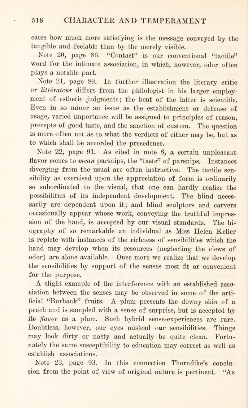 cates how much more satisfying is the message conveyed by the tangible and feelable than by the merely visible. Note 20, page 86. “Contact’7 is our conventional “tactile” word for the intimate association, in which, however, odor often plays a notable part. Note 21, page 89. In further illustration the literary critic or litterateur differs from the philologist in his larger employ¬ ment of esthetic judgments; the bent of the latter is scientific. Even in so minor an issue as the establishment or defense of usage, varied importance will be assigned to principles of reason, precepts of good taste, and the sanction of custom. The question is more often not as to what the verdicts of either may be, but as to which shall be accorded the precedence. Note 22, page 91. As cited in note 8, a certain unpleasant flavor comes to mean parsnips, the “taste” of parsnips. Instances diverging from the usual are often instructive. The tactile sen¬ sibility as exercised upon the appreciation of form is ordinarily so subordinated to the visual, that one can hardly realize the possibilities of its independent development. The blind neces¬ sarily are dependent upon it; and blind sculptors and carvers occasionally appear whose work, conveying the truthful impres¬ sion of the hand, is accepted by our visual standards. The bi¬ ography of so remarkable an individual as Miss Helen Keller is replete with instances of the richness of sensibilities which the hand may develop when its resources (neglecting the clews of odor) are alone available. Once more we realize that we develop the sensibilities by support of the senses most fit or convenient for the purpose. A slight example of the interference with an established asso¬ ciation between the senses may be observed in some of the arti¬ ficial “Burbank” fruits. A plum presents the downy skin of a peach and is sampled with a sense of surprise, but is accepted by its flavor as a plum. Such hybrid sense-experiences are rare. Doubtless, however, our eyes mislead our sensibilities. Things may look dirty or nasty and actually be quite clean. Fortu¬ nately the same susceptibility to education may correct as well as establish associations. Note 23, page 93. In this connection Thorndike’s conclu¬ sion from the point of view of original nature is pertinent. “As
