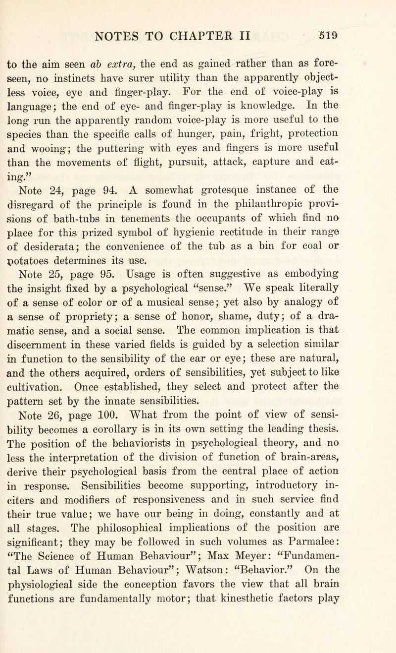 to the aim seen ab extra, the end as gained rather than as fore¬ seen, no instincts have surer utility than the apparently object¬ less voice, eye and finger-play. For the end of voice-play is language; the end of eye- and finger-play is knowledge. In the long run the apparently random voice-play is more useful to the species than the specific calls of hunger, pain, fright, protection and wooing; the puttering with eyes and fingers is more useful than the movements of flight, pursuit, attack, capture and eat- * mg. Note 24, page 94. A somewhat grotesque instance of the disregard of the principle is found in the philanthropic provi¬ sions of bath-tubs in tenements the occupants of which find no place for this prized symbol of hygienic rectitude in their range of desiderata; the convenience of the tub as a bin for coal or potatoes determines its use. Note 25, page 95. Usage is often suggestive as embodying the insight fixed by a psychological “sense.” We speak literally of a sense of color or of a musical sense; yet also by analogy of a sense of propriety; a sense of honor, shame, duty; of a dra¬ matic sense, and a social sense. The common implication is that discernment in these varied fields is guided by a selection similar in function to the sensibility of the ear or eye; these are natural, and the others acquired, orders of sensibilities, yet subject to like cultivation. Once established, they select and protect after the pattern set by the innate sensibilities. Note 26, page 100. What from the point of view of sensi¬ bility becomes a corollary is in its own setting the leading thesis. The position of the behaviorists in psychological theory, and no less the interpretation of the division of function of brain-areas, derive their psychological basis from the central place of action in response. Sensibilities become supporting, introductory in¬ citers and modifiers of responsiveness and in such service find their true value; we have our being in doing, constantly and at all stages. The philosophical implications of the position are significant; they may be followed in such volumes as Parmalee: “The Science of Human Behaviour”; Max Meyer: “Fundamen¬ tal Laws of Human Behaviour”; Watson: “Behavior.” On the physiological side the conception favors the view that all brain functions are fundamentally motor; that kinesthetic factors play