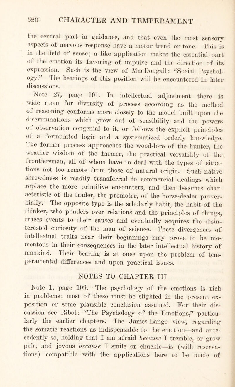 the central part in guidance, and that even the most sensory aspects of nervous response have a motor trend or tone. This is in the field of sense; a like application makes the essential part of the emotion its favoring of impulse and the direction of its expression. Such is the view of MacDougall: “Social Psychol- 0gy” The bearings of this position will be encountered in later discussions. Note 27, page 101. In intellectual adjustment there is wide room for diversity of process according as the method of reasoning conforms more closely to the model built upon the discriminations which grow out of sensibility and the powers of observation congenial to it, or follows the explicit principles oi a formulated logic and a systematized orderly knowledge. The former process approaches the wood-lore of the hunter, the weather wisdom of the farmer, the practical versatility of the frontiersman, all of whom have to deal with the types of situa¬ tions not too remote from those of natural origin. Such native shrewdness is readily transferred to commercial dealings which replace the more primitive encounters, and then becomes char¬ acteristic of the trader, the promoter, of the horse-dealer prover¬ bially. The opposite type is the scholarly habit, the habit of the thinker, who ponders over relations and the principles of things, traces events to their causes and eventually acquires the disin¬ terested curiosity of the man of science. These divergences of intellectual traits near their beginnings may prove to be mo¬ mentous in their consequences in the later intellectual history of mankind. Their bearing is at once upon the problem of tem¬ peramental differences and upon practical issues. NOTES TO CHAPTER III Note 1, page 109. The psychology of the emotions is rich in problems; most of these must be slighted in the present ex¬ position or some plausible conclusion assumed. For their dis¬ cussion see Ribot: “The Psychology of the Emotions,” particu¬ larly the earlier chapters. The James-Lange view, regarding the somatic reactions as indispensable to the emotion—and ante¬ cedently so, holding that I am afraid because I tremble, or grow pale, and jojmus because I smile or chuckle—is (with reserva¬ tions) compatible with the applications here to be made of
