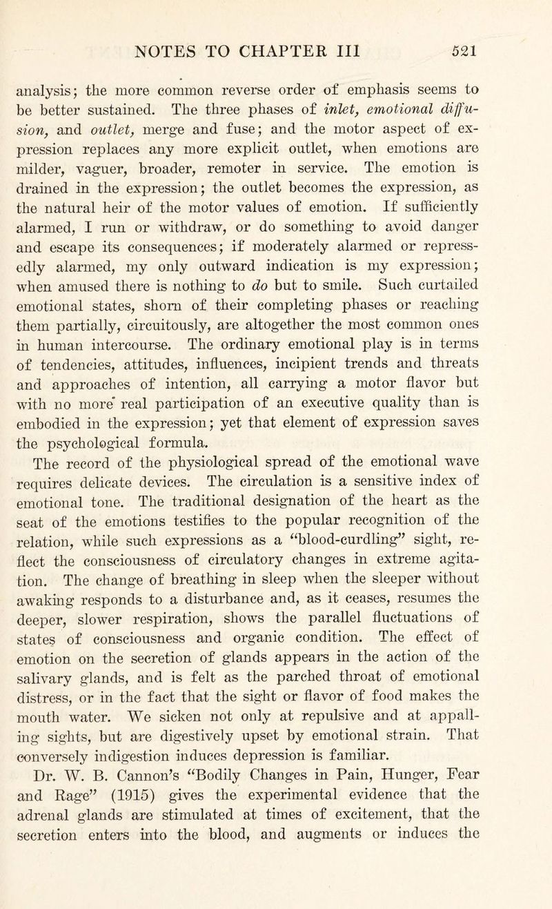 analysis; the more common reverse order of emphasis seems to be better sustained. The three phases of inlet, emotional diffu¬ sion, and outlet, merge and fuse; and the motor aspect of ex¬ pression replaces any more explicit outlet, when emotions are milder, vaguer, broader, remoter in service. The emotion is drained in the expression; the outlet becomes the expression, as the natural heir of the motor values of emotion. If sufficiently alarmed, I run or withdraw, or do something to avoid danger and escape its consequences; if moderately alarmed or repress- edly alarmed, my only outward indication is my expression; when amused there is nothing to do but to smile. Such curtailed emotional states, shorn of their completing phases or reaching them partially, circuitously, are altogether the most common ones hi human intercourse. The ordinary emotional play is in terms of tendencies, attitudes, influences, incipient trends and threats and approaches of intention, all carrying a motor flavor but with no more real participation of an executive quality than is embodied in the expression; yet that element of expression saves the psychological formula. The record of the physiological spread of the emotional wave requires delicate devices. The circulation is a sensitive index of emotional tone. The traditional designation of the heart as the seat of the emotions testifies to the popular recognition of the relation, while such expressions as a “blood-curdling” sight, re¬ flect the consciousness of circulatory changes in extreme agita¬ tion. The change of breathing in sleep when the sleeper without awaking responds to a disturbance and, as it ceases, resumes the deeper, slower respiration, shows the parallel fluctuations of states of consciousness and organic condition. The effect of emotion on the secretion of glands appears in the action of the salivary glands, and is felt as the parched throat of emotional distress, or in the fact that the sight or flavor of food makes the mouth water. We sicken not only at repulsive and at appall¬ ing sights, but are digestively upset by emotional strain. That conversely indigestion induces depression is familiar. Dr. W. B. Cannon’s “Bodily Changes in Pain, Hunger, Fear and Rage” (1915) gives the experimental evidence that the adrenal glands are stimulated at times of excitement, that the secretion enters into the blood, and augments or induces the