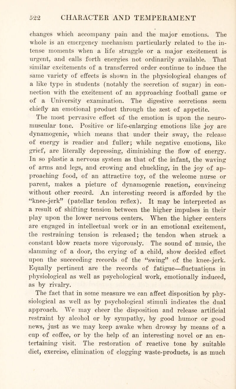 changes which accompany pain and the major emotions. The whole is an emergency mechanism particularly related to the in¬ tense moments when a life struggle or a major excitement is urgent, and calls forth energies not ordinarily available. That similar excitements of a transferred order continue to induce the same variety of effects is shown in the physiological changes of a like type in students (notably the secretion of sugar) in con¬ nection with the excitement of an approaching football game or of a University examination. The digestive secretions seem chiefly an emotional product through the zest of appetite. The most pervasive effect of the emotion is upon the neuro¬ muscular tone. Positive or life-enlarging emotions like joy are dynamogenic, which means that under their sway, the release of energy is readier and fuller; while negative emotions, like grief, are literally depressing, diminishing the flow of energy. In so plastic a nervous system as that of the infant, the waving of arms and legs, and crowing and chuckling, in the joy of ap¬ proaching food, of an attractive toy, of the welcome nurse or parent, makes a picture of dynamogenic reaction, convincing without other record. An interesting record is afforded by the “knee-jerk” (patellar tendon reflex). It may be interpreted as a result of shifting tension between the higher impulses in their play upon the lower nervous centers. When the higher centers are engaged in intellectual work or in an emotional excitement, the restraining tension is released; the tendon when struck a constant blow reacts more vigorously. The sound of music, the slamming of a door, the crying of a child, show decided effect upon the succeeding records of the “swing” of the knee-jerk. Equally pertinent are the records of fatigue—fluctuations in physiological as well as psychological work, emotionally induced, as by rivalry. The fact that in some measure we can affect disposition by phy¬ siological as well as by psychological stimuli indicates the dual approach. We may cheer the disposition and release artificial restraint by alcohol or by sympathy, by good humor or good news, just as we may keep awake when drowsy by means of a cup of coffee, or by the help of an interesting novel or an en¬ tertaining visit. The restoration of reactive tone by suitable diet, exercise, elimination of clogging waste-products, is as much