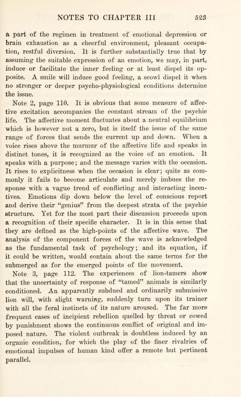 a part of the regimen in treatment of emotional depression or brain exhaustion as a cheerful environment, pleasant occupa¬ tion, restful diversion. It is further substantially true that by assuming the suitable expression of an emotion, we may, in part, induce or facilitate the inner feeling or at least dispel its op¬ posite. A smile will induce good feeling, a scowl dispel it when no stronger or deeper psycho-physiological conditions determine the issue. Note 2, page 110. It is obvious that some measure of affec¬ tive excitation accompanies the constant stream of the psychic life. The affective moment fluctuates about a neutral equilibrium which is however not a zero, but is itself the issue of the same range of forces that sends the current up and down. When a voice rises above the murmur of the affective life and speaks in distinct tones, it is recognized as the voice of an emotion. It speaks with a purpose; and the message varies with the occasion. It rises to explicitness when the occasion is clear; quite as com¬ monly it fails to become articulate and merely imbues the re¬ sponse with a vague trend of conflicting and interacting incen¬ tives. Emotions dip down below the level of conscious report and derive their “genius” from the deepest strata of the psychic structure. Yet for the most part their discussion proceeds upon a recognition of their specific character. It is in this sense that they are defined as the high-points of the affective wave. The analysis of the component forces of the wave is acknowledged as the fundamental task of psychology; and its equation, if it could be written, would contain about the same terms for the submerged as for the emerged points of the movement. Note 3, page 112. The experiences of lion-tamers show that the uncertainty of response of “tamed” animals is similarly conditioned. An apparently subdued and’ ordinarily submissive lion will, with slight warning, suddenly turn upon its trainer with all the feral instincts of its nature aroused. The far more frequent cases of incipient rebellion quelled by threat or cowed by punishment shows the continuous conflict of original and im¬ posed nature. The violent outbreak is doubtless induced by an organic condition, for which the play of the finer rivalries of emotional impulses of human kind offer a remote but pertinent parallel.
